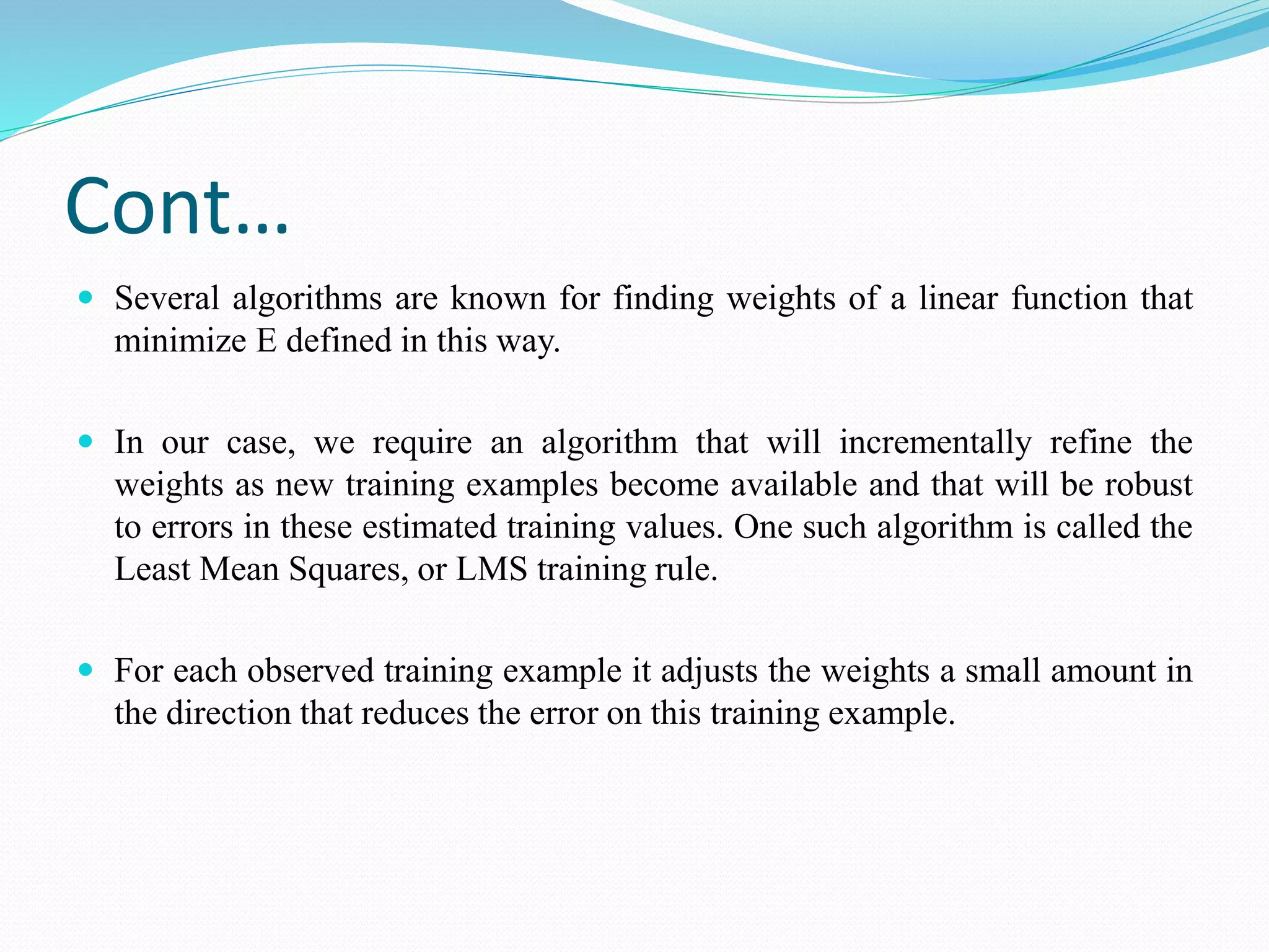 Cont…
 Several algorithms are known for finding weights of a linear function that
minimize E defined in this way.
 In our case, we require an algorithm that will incrementally refine the
weights as new training examples become available and that will be robust
to errors in these estimated training values. One such algorithm is called the
Least Mean Squares, or LMS training rule.
 For each observed training example it adjusts the weights a small amount in
the direction that reduces the error on this training example.
 
