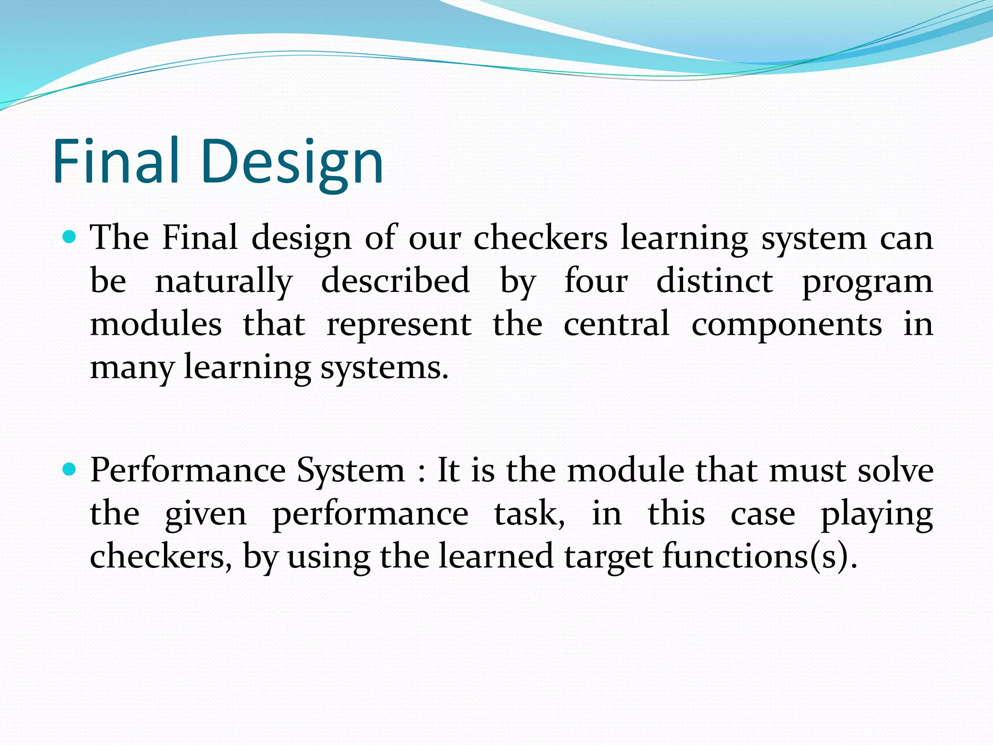 Final Design
 The Final design of our checkers learning system can
be naturally described by four distinct program
modules that represent the central components in
many learning systems.
 Performance System : It is the module that must solve
the given performance task, in this case playing
checkers, by using the learned target functions(s).
 