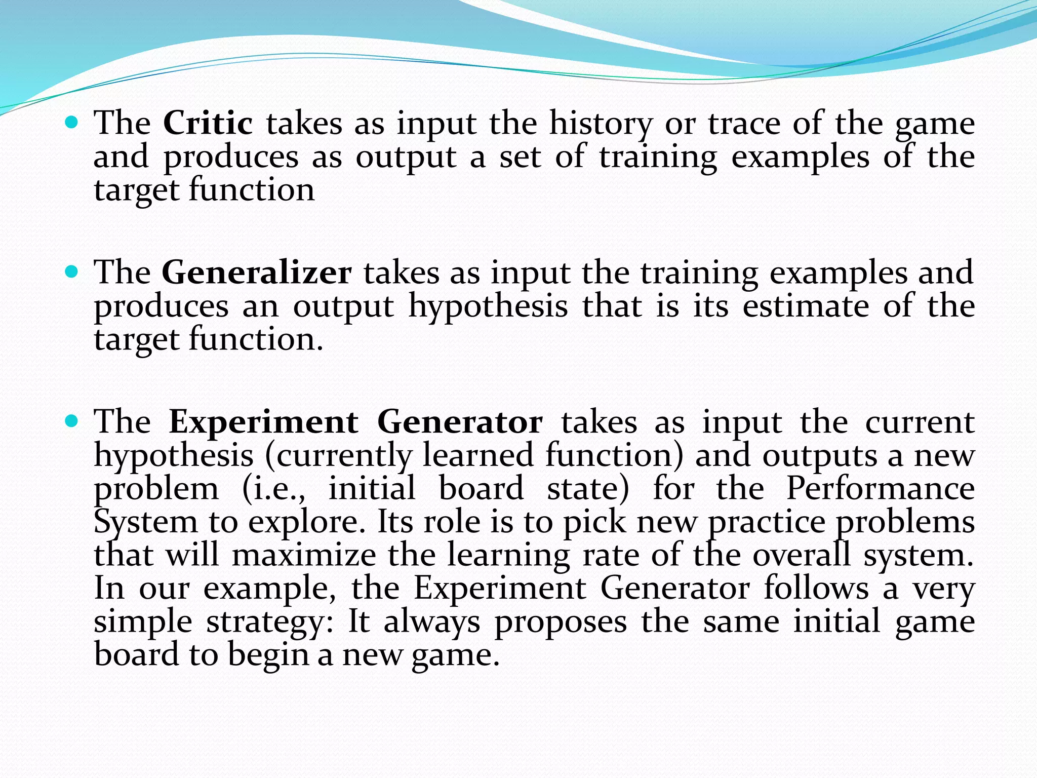  The Critic takes as input the history or trace of the game
and produces as output a set of training examples of the
target function
 The Generalizer takes as input the training examples and
produces an output hypothesis that is its estimate of the
target function.
 The Experiment Generator takes as input the current
hypothesis (currently learned function) and outputs a new
problem (i.e., initial board state) for the Performance
System to explore. Its role is to pick new practice problems
that will maximize the learning rate of the overall system.
In our example, the Experiment Generator follows a very
simple strategy: It always proposes the same initial game
board to begin a new game.
 