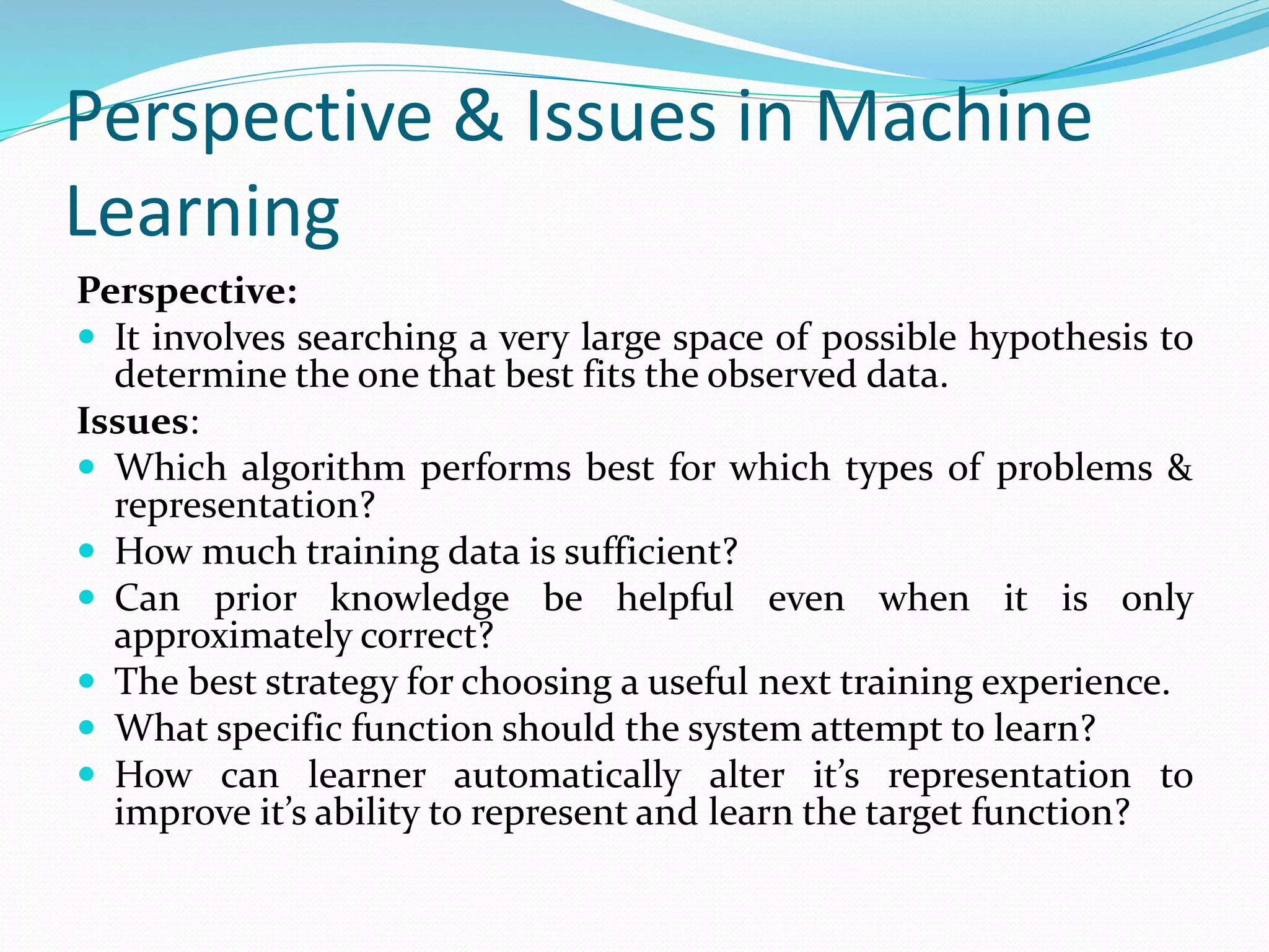 Perspective & Issues in Machine
Learning
Perspective:
 It involves searching a very large space of possible hypothesis to
determine the one that best fits the observed data.
Issues:
 Which algorithm performs best for which types of problems &
representation?
 How much training data is sufficient?
 Can prior knowledge be helpful even when it is only
approximately correct?
 The best strategy for choosing a useful next training experience.
 What specific function should the system attempt to learn?
 How can learner automatically alter it’s representation to
improve it’s ability to represent and learn the target function?
 