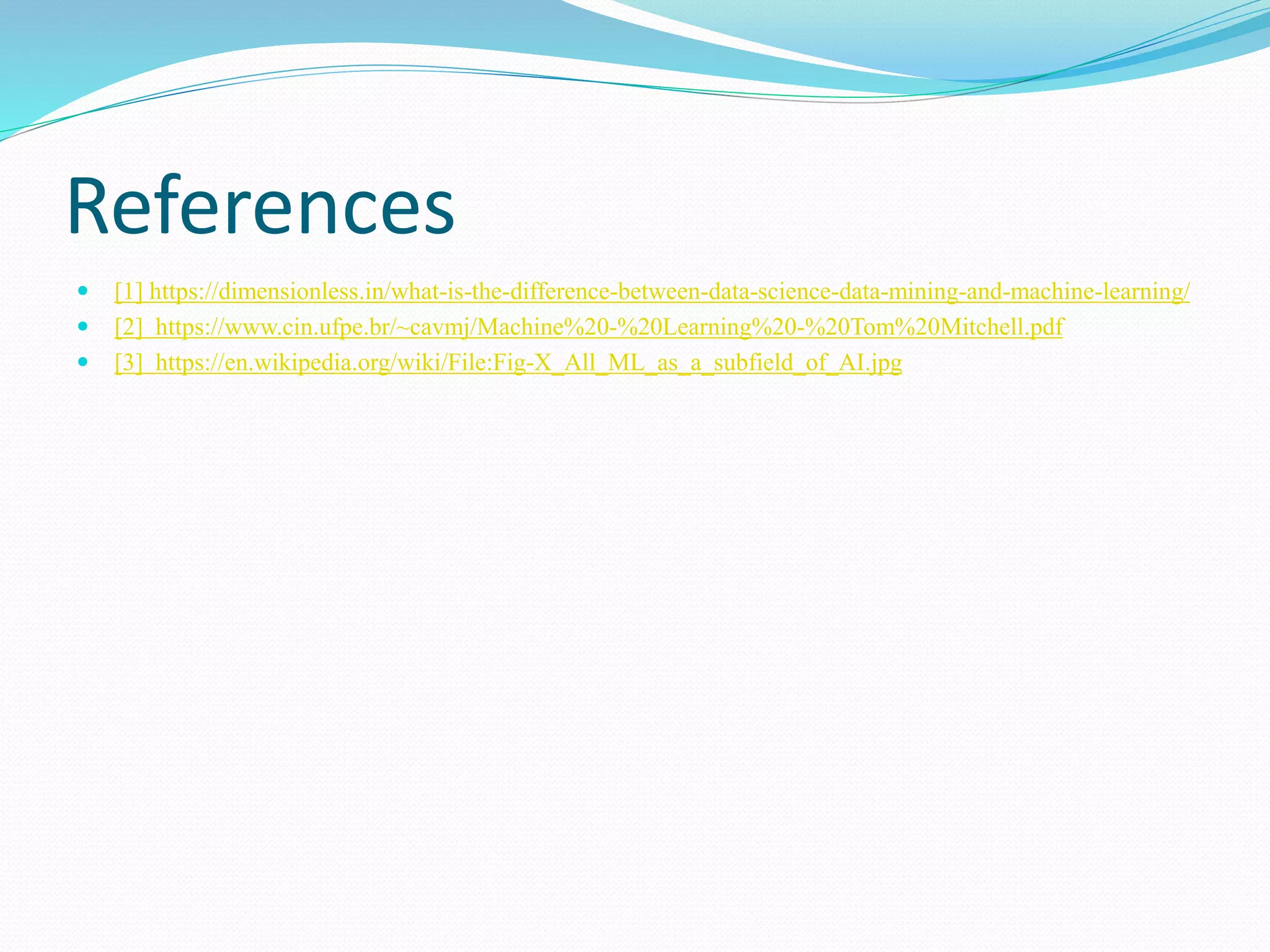 References
 [1] https://dimensionless.in/what-is-the-difference-between-data-science-data-mining-and-machine-learning/
 [2] https://www.cin.ufpe.br/~cavmj/Machine%20-%20Learning%20-%20Tom%20Mitchell.pdf
 [3] https://en.wikipedia.org/wiki/File:Fig-X_All_ML_as_a_subfield_of_AI.jpg
 