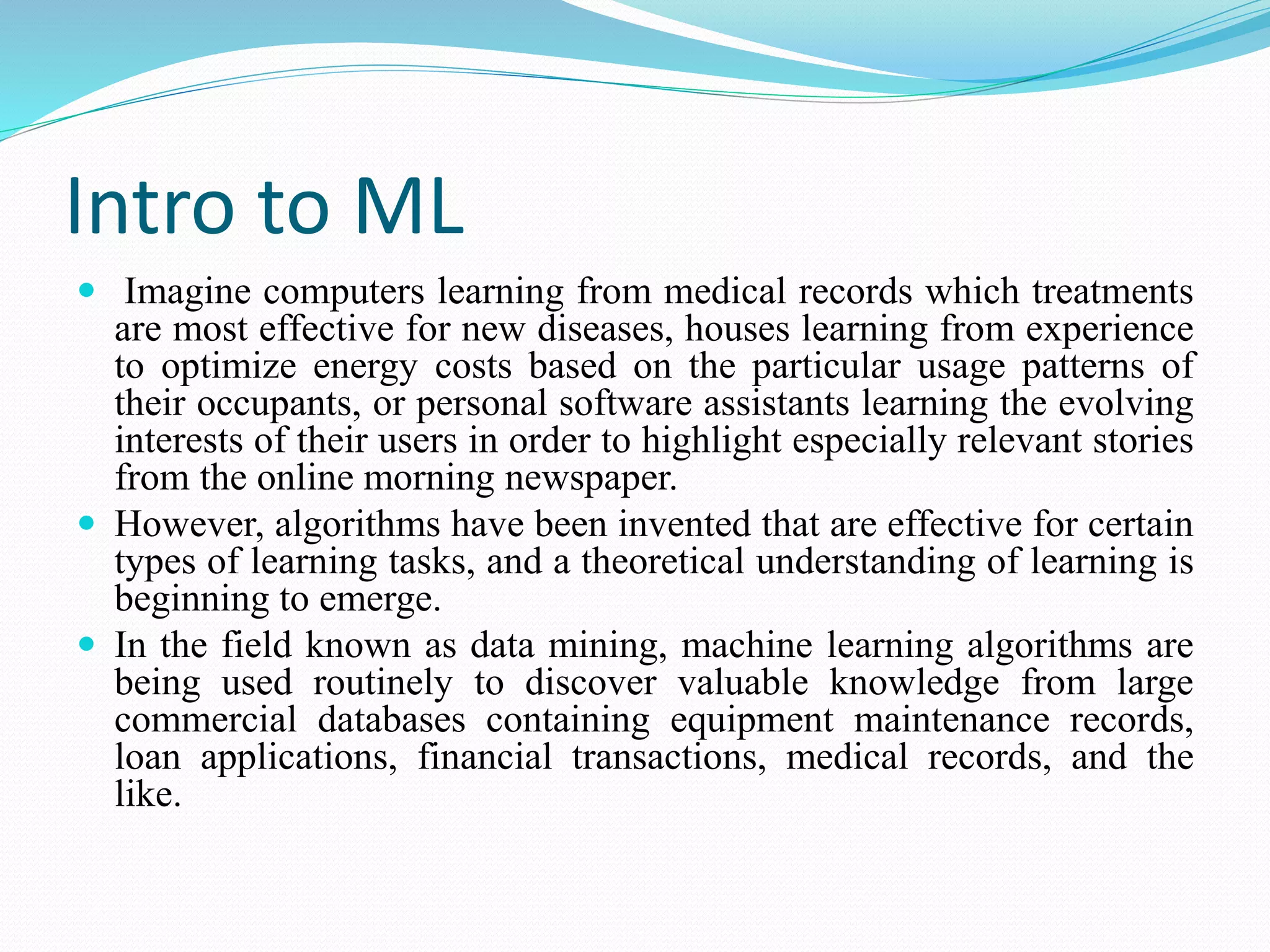 Intro to ML
 Imagine computers learning from medical records which treatments
are most effective for new diseases, houses learning from experience
to optimize energy costs based on the particular usage patterns of
their occupants, or personal software assistants learning the evolving
interests of their users in order to highlight especially relevant stories
from the online morning newspaper.
 However, algorithms have been invented that are effective for certain
types of learning tasks, and a theoretical understanding of learning is
beginning to emerge.
 In the field known as data mining, machine learning algorithms are
being used routinely to discover valuable knowledge from large
commercial databases containing equipment maintenance records,
loan applications, financial transactions, medical records, and the
like.
 