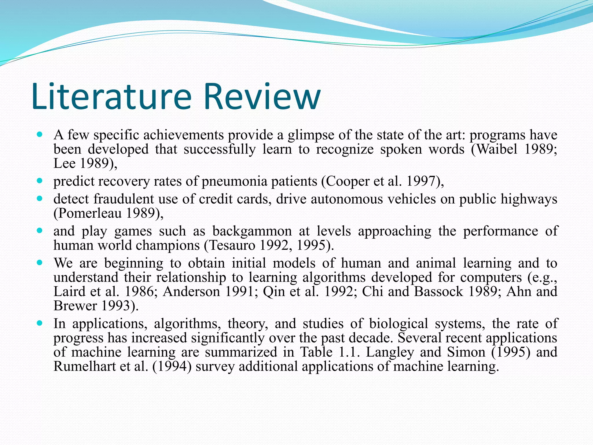 Literature Review
 A few specific achievements provide a glimpse of the state of the art: programs have
been developed that successfully learn to recognize spoken words (Waibel 1989;
Lee 1989),
 predict recovery rates of pneumonia patients (Cooper et al. 1997),
 detect fraudulent use of credit cards, drive autonomous vehicles on public highways
(Pomerleau 1989),
 and play games such as backgammon at levels approaching the performance of
human world champions (Tesauro 1992, 1995).
 We are beginning to obtain initial models of human and animal learning and to
understand their relationship to learning algorithms developed for computers (e.g.,
Laird et al. 1986; Anderson 1991; Qin et al. 1992; Chi and Bassock 1989; Ahn and
Brewer 1993).
 In applications, algorithms, theory, and studies of biological systems, the rate of
progress has increased significantly over the past decade. Several recent applications
of machine learning are summarized in Table 1.1. Langley and Simon (1995) and
Rumelhart et al. (1994) survey additional applications of machine learning.
 