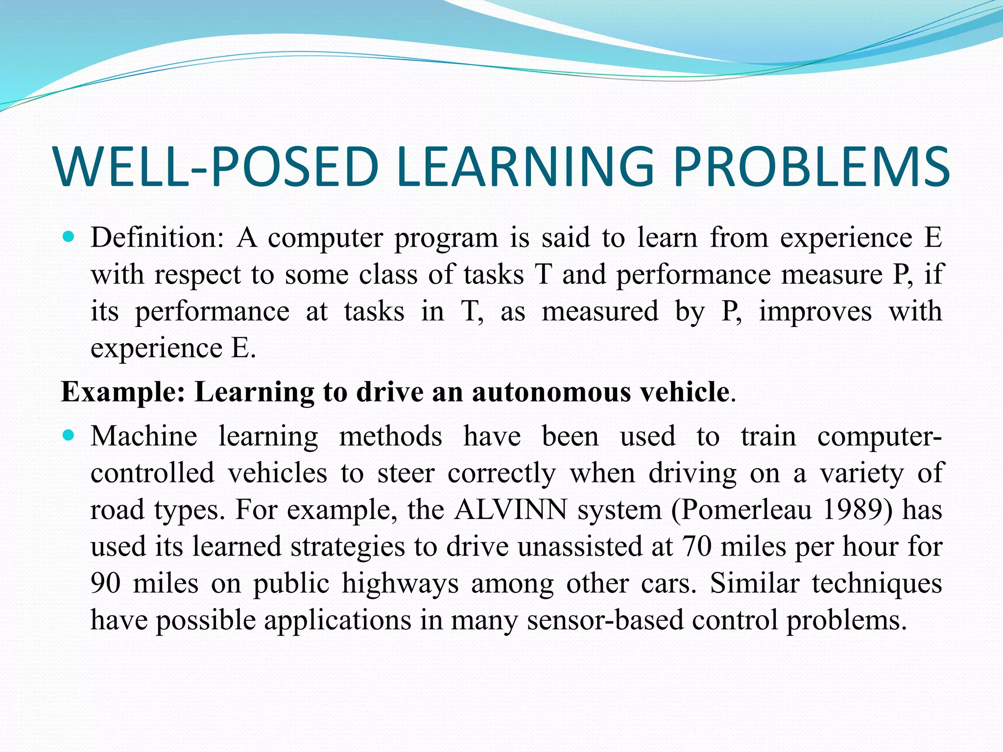WELL-POSED LEARNING PROBLEMS
 Definition: A computer program is said to learn from experience E
with respect to some class of tasks T and performance measure P, if
its performance at tasks in T, as measured by P, improves with
experience E.
Example: Learning to drive an autonomous vehicle.
 Machine learning methods have been used to train computer-
controlled vehicles to steer correctly when driving on a variety of
road types. For example, the ALVINN system (Pomerleau 1989) has
used its learned strategies to drive unassisted at 70 miles per hour for
90 miles on public highways among other cars. Similar techniques
have possible applications in many sensor-based control problems.
 