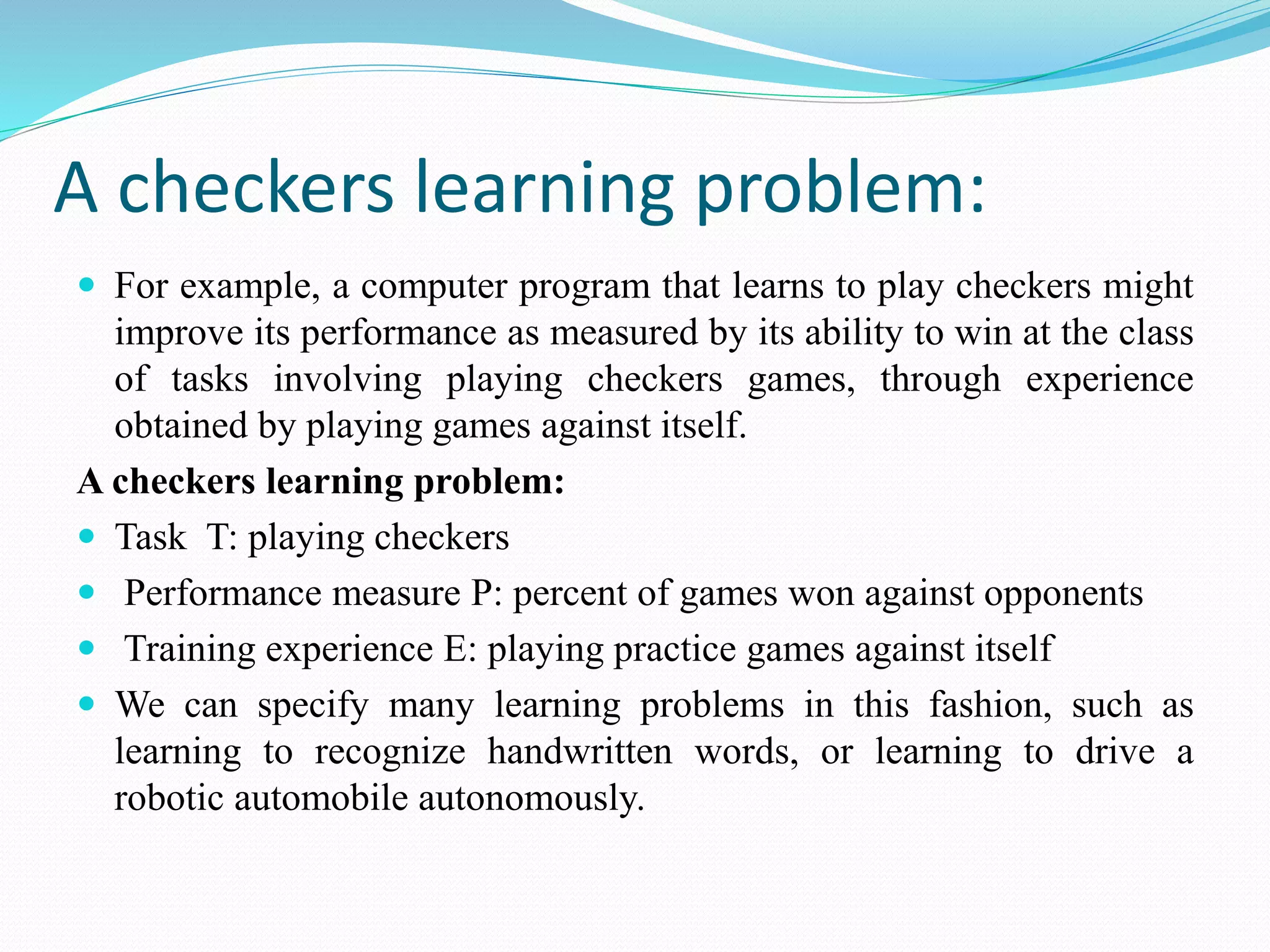 A checkers learning problem:
 For example, a computer program that learns to play checkers might
improve its performance as measured by its ability to win at the class
of tasks involving playing checkers games, through experience
obtained by playing games against itself.
A checkers learning problem:
 Task T: playing checkers
 Performance measure P: percent of games won against opponents
 Training experience E: playing practice games against itself
 We can specify many learning problems in this fashion, such as
learning to recognize handwritten words, or learning to drive a
robotic automobile autonomously.
 