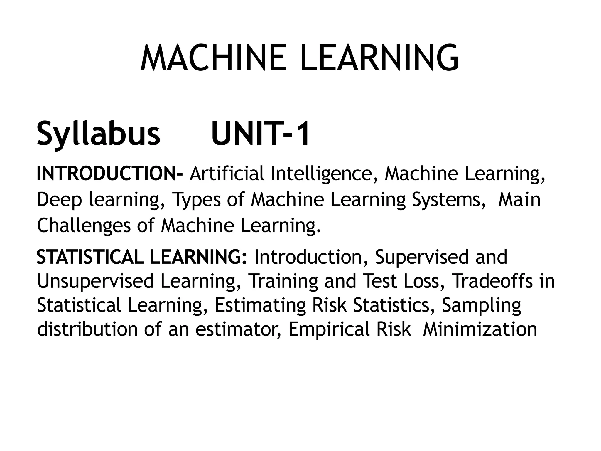 MACHINE LEARNING
Syllabus UNIT-1
INTRODUCTION- Artificial Intelligence, Machine Learning,
Deep learning, Types of Machine Learning Systems, Main
Challenges of Machine Learning.
STATISTICAL LEARNING: Introduction, Supervised and
Unsupervised Learning, Training and Test Loss, Tradeoffs in
Statistical Learning, Estimating Risk Statistics, Sampling
distribution of an estimator, Empirical Risk Minimization
 