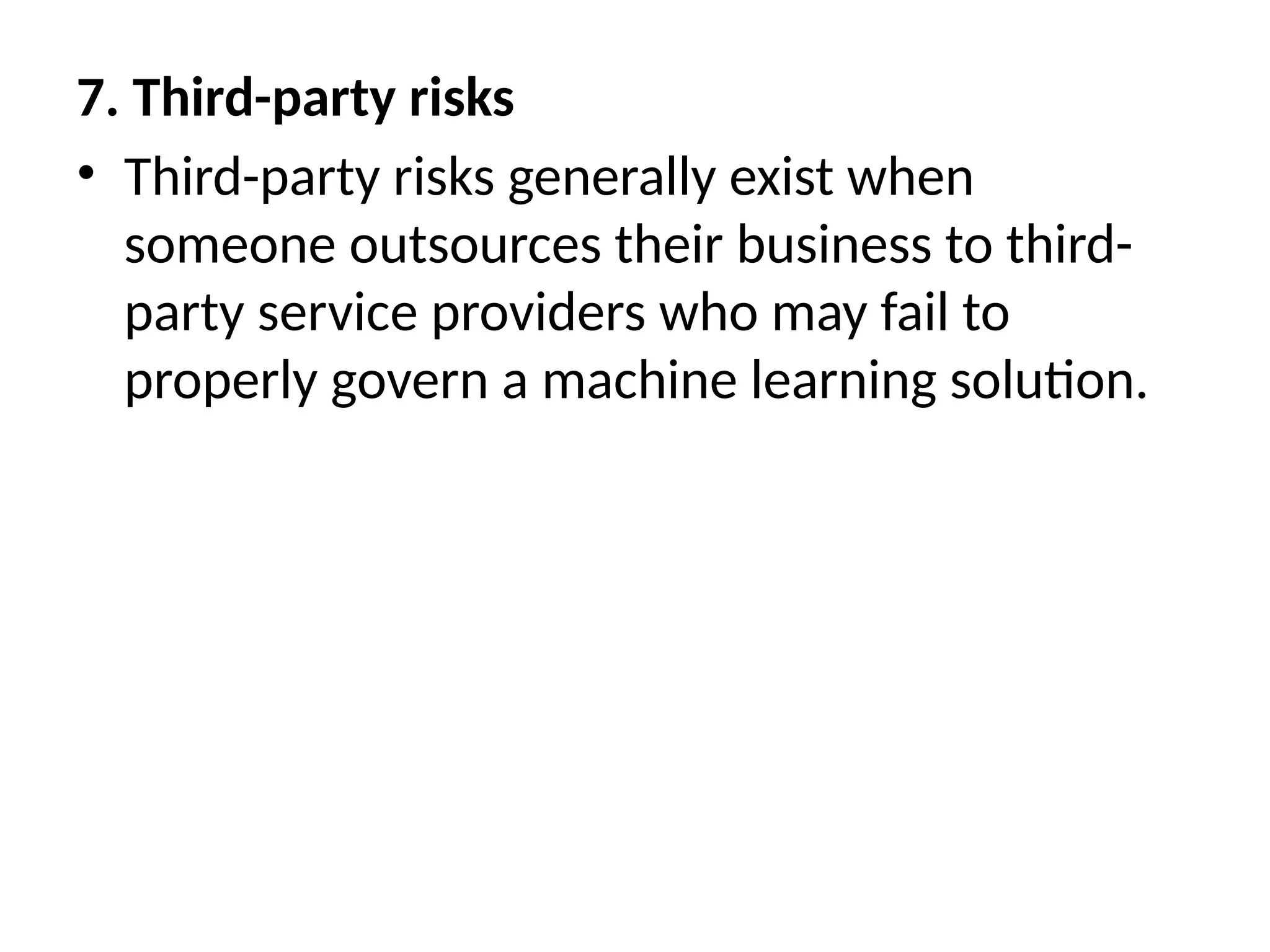 7. Third-party risks
• Third-party risks generally exist when
someone outsources their business to third-
party service providers who may fail to
properly govern a machine learning solution.
 