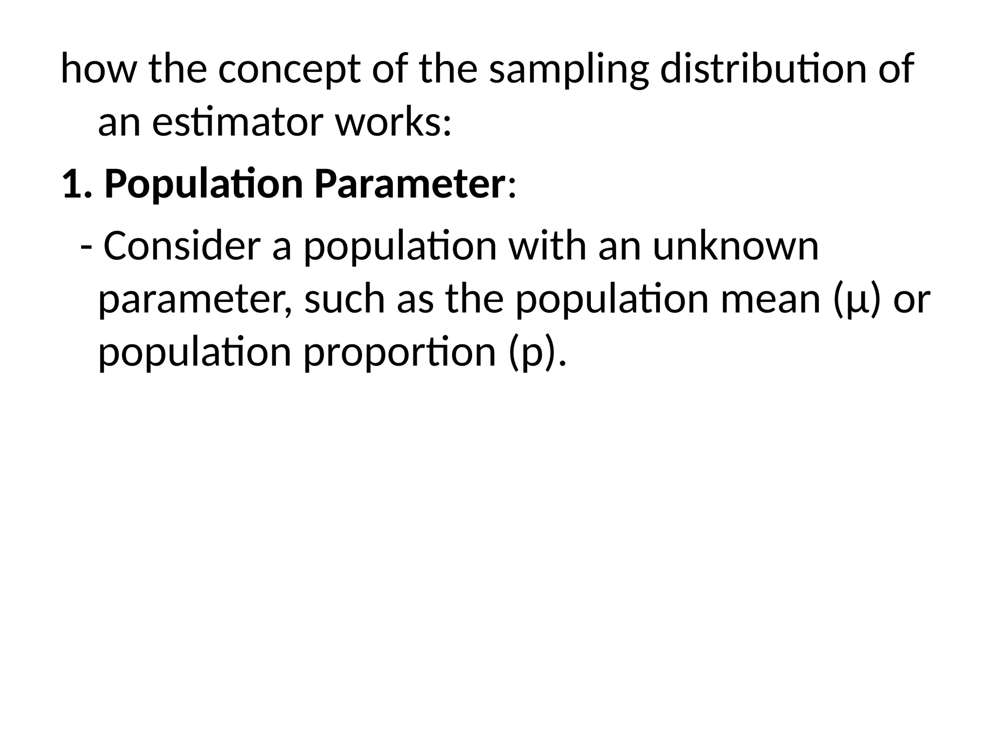 how the concept of the sampling distribution of
an estimator works:
1. Population Parameter:
- Consider a population with an unknown
parameter, such as the population mean (μ) or
population proportion (p).
 