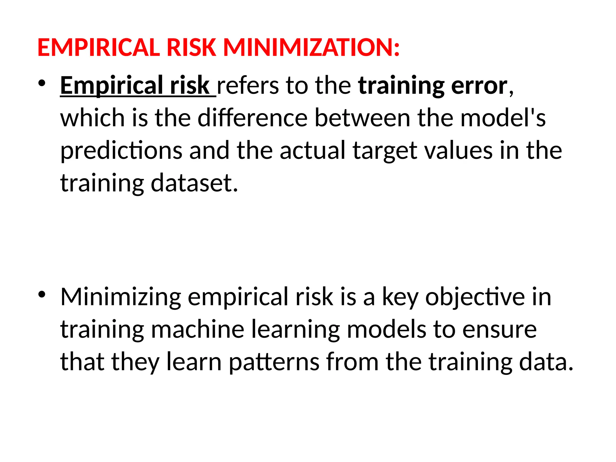 EMPIRICAL RISK MINIMIZATION:
• Empirical risk refers to the training error,
which is the difference between the model's
predictions and the actual target values in the
training dataset.
• Minimizing empirical risk is a key objective in
training machine learning models to ensure
that they learn patterns from the training data.
 