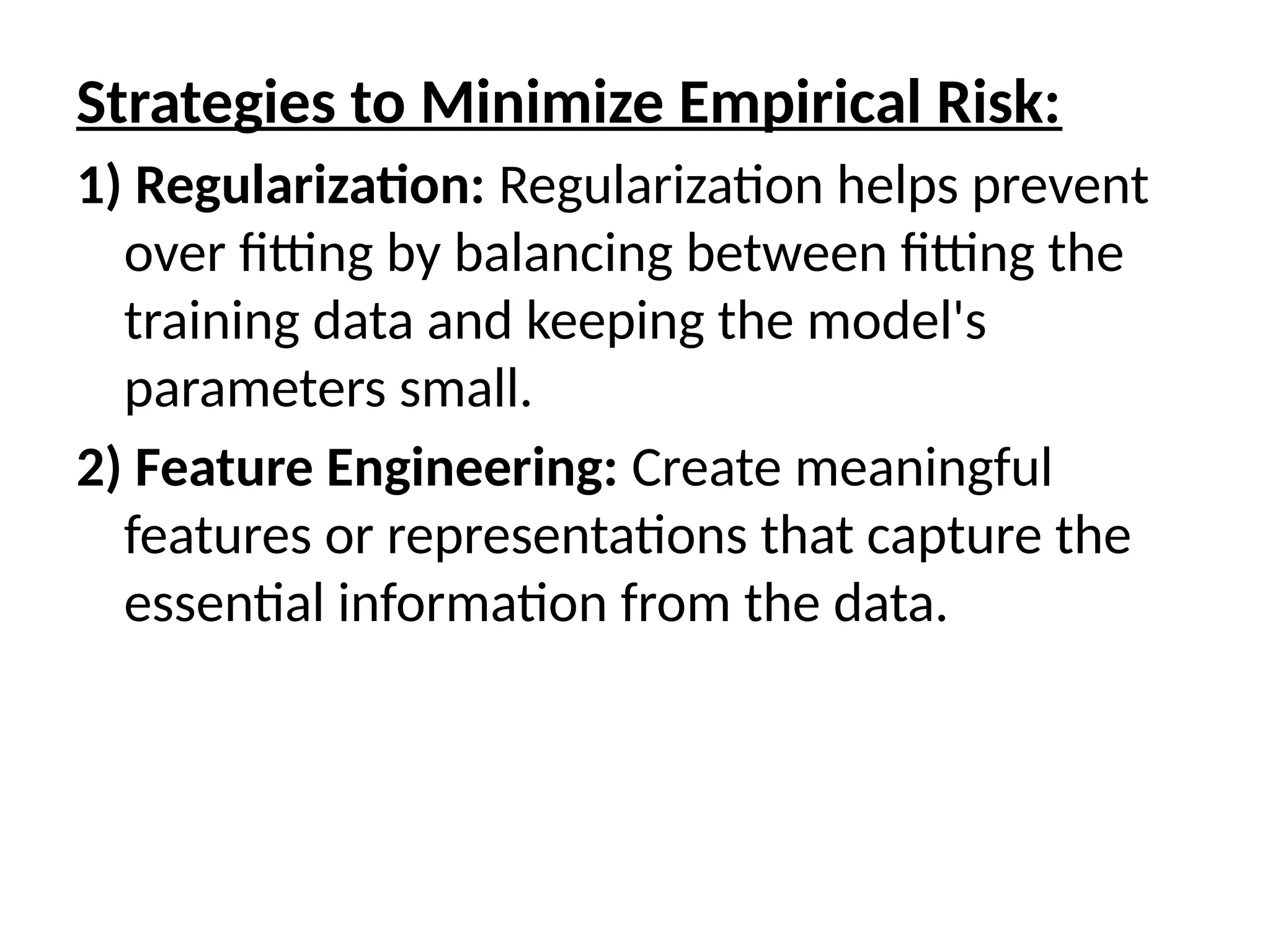 Strategies to Minimize Empirical Risk:
1) Regularization: Regularization helps prevent
over fitting by balancing between fitting the
training data and keeping the model's
parameters small.
2) Feature Engineering: Create meaningful
features or representations that capture the
essential information from the data.
 