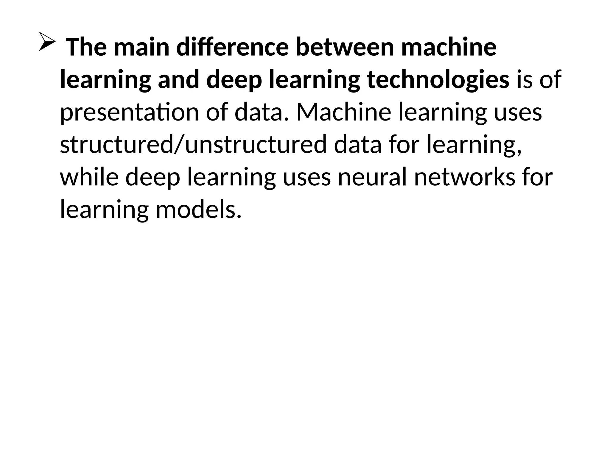  The main difference between machine
learning and deep learning technologies is of
presentation of data. Machine learning uses
structured/unstructured data for learning,
while deep learning uses neural networks for
learning models.
 