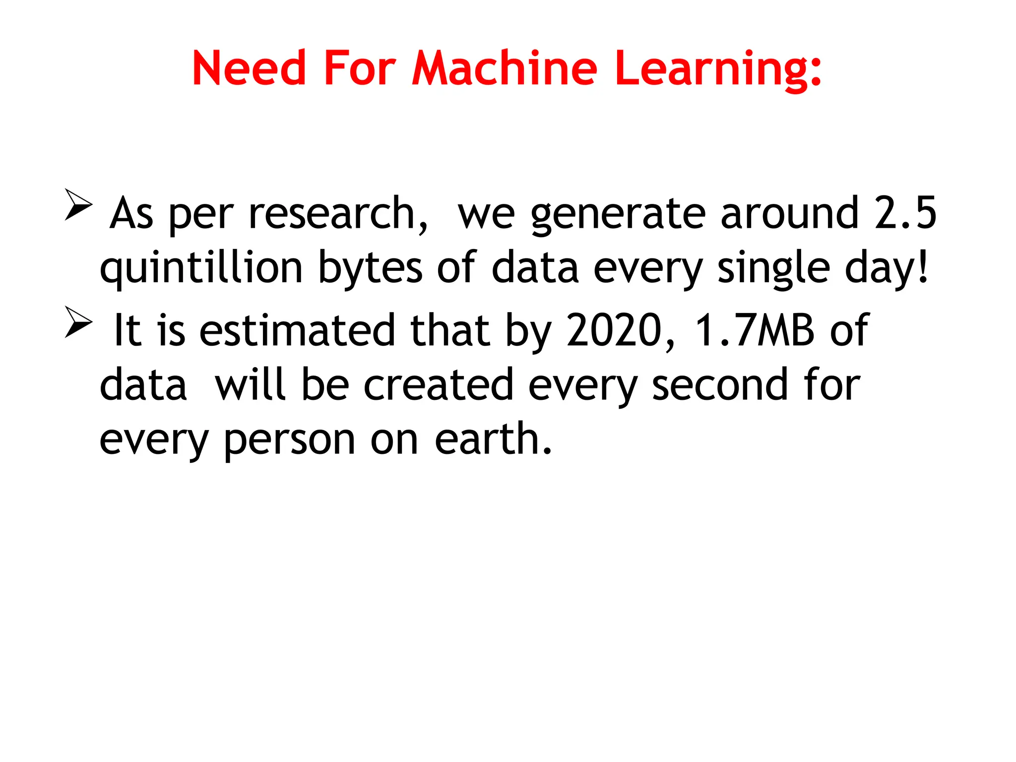 Need For Machine Learning:
 As per research, we generate around 2.5
quintillion bytes of data every single day!
 It is estimated that by 2020, 1.7MB of
data will be created every second for
every person on earth.
 