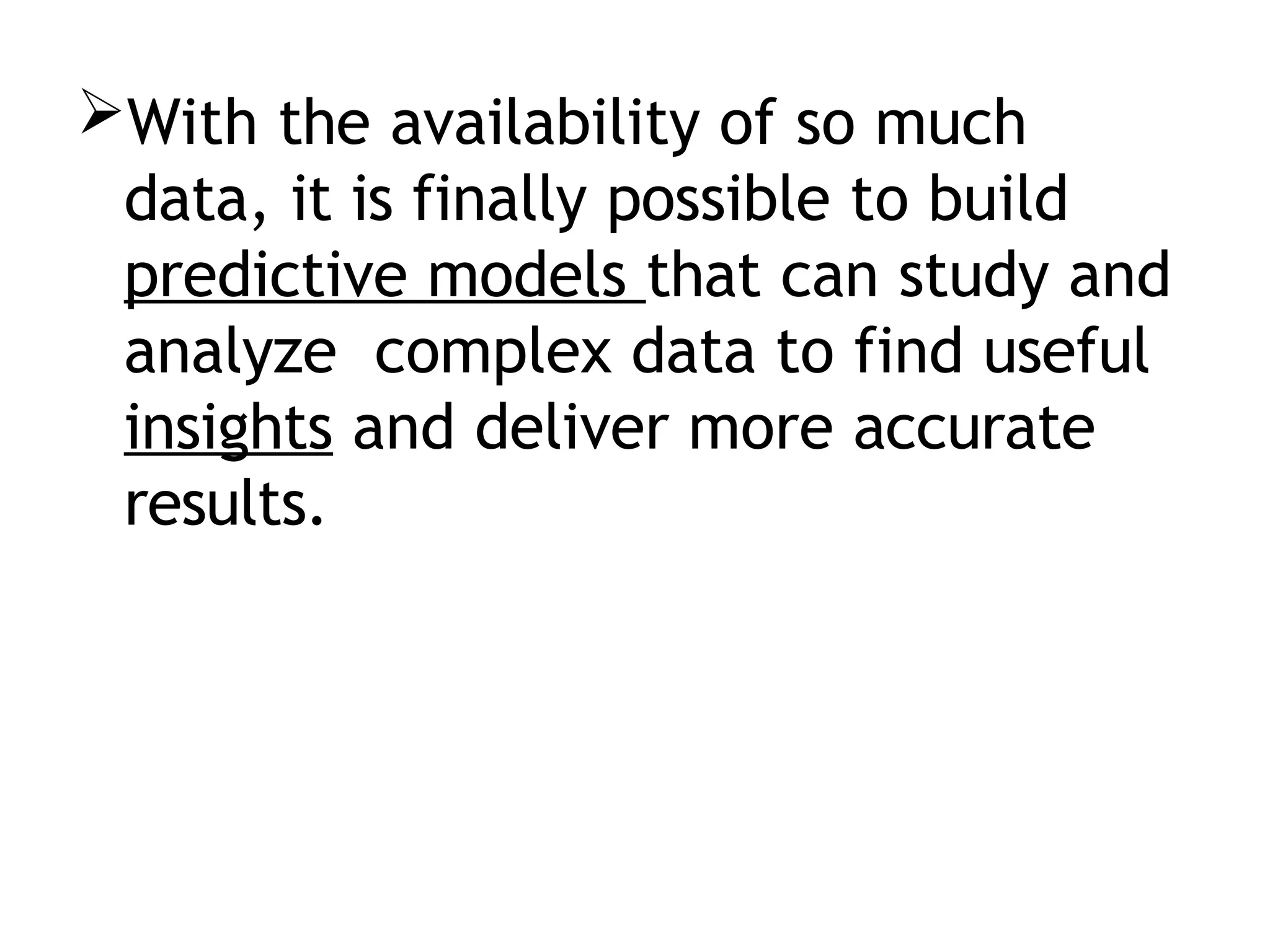 With the availability of so much
data, it is finally possible to build
predictive models that can study and
analyze complex data to find useful
insights and deliver more accurate
results.
 