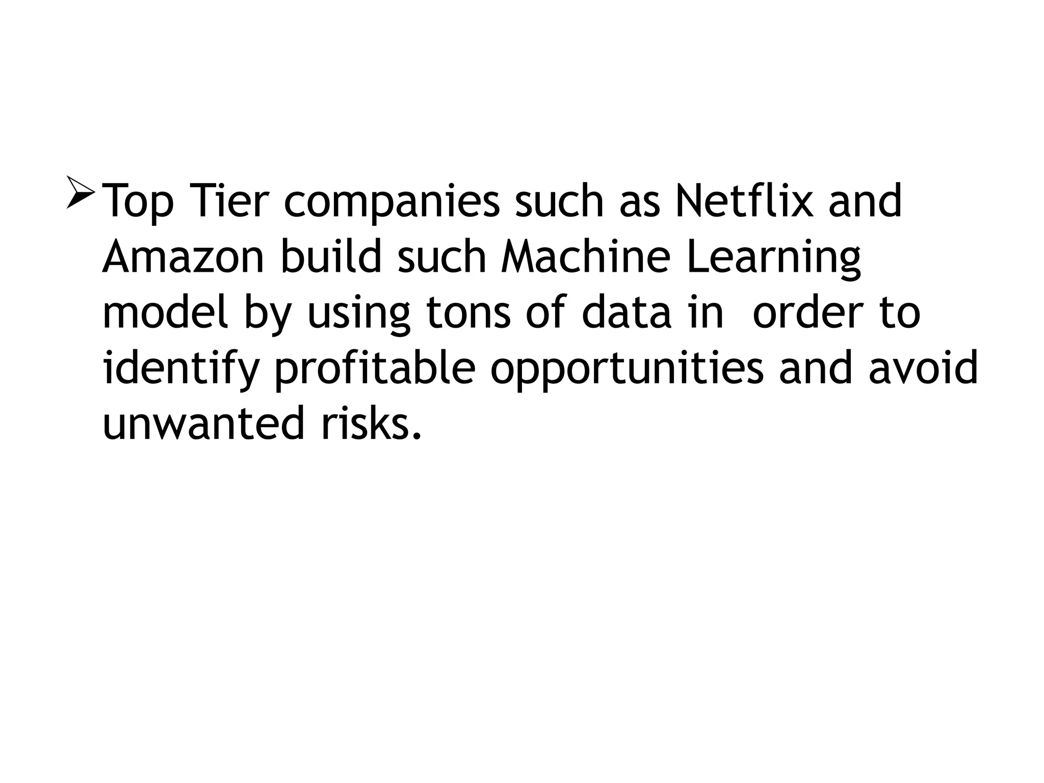 Top Tier companies such as Netflix and
Amazon build such Machine Learning
model by using tons of data in order to
identify profitable opportunities and avoid
unwanted risks.
 