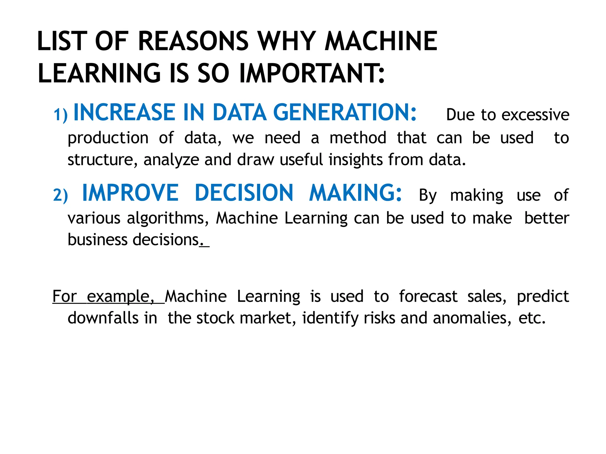 LIST OF REASONS WHY MACHINE
LEARNING IS SO IMPORTANT:
1) INCREASE IN DATA GENERATION: Due to excessive
production of data, we need a method that can be used to
structure, analyze and draw useful insights from data.
2) IMPROVE DECISION MAKING: By making use of
various algorithms, Machine Learning can be used to make better
business decisions.
For example, Machine Learning is used to forecast sales, predict
downfalls in the stock market, identify risks and anomalies, etc.
 