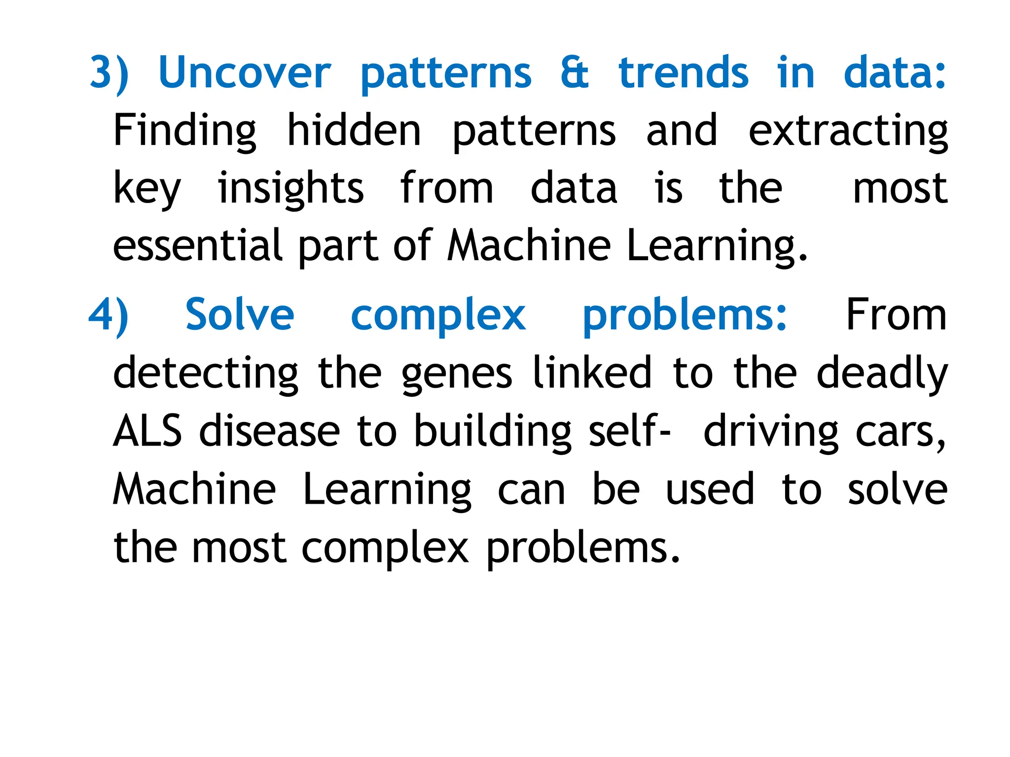 3) Uncover patterns & trends in data:
Finding hidden patterns and extracting
key insights from data is the most
essential part of Machine Learning.
4) Solve complex problems: From
detecting the genes linked to the deadly
ALS disease to building self- driving cars,
Machine Learning can be used to solve
the most complex problems.
 