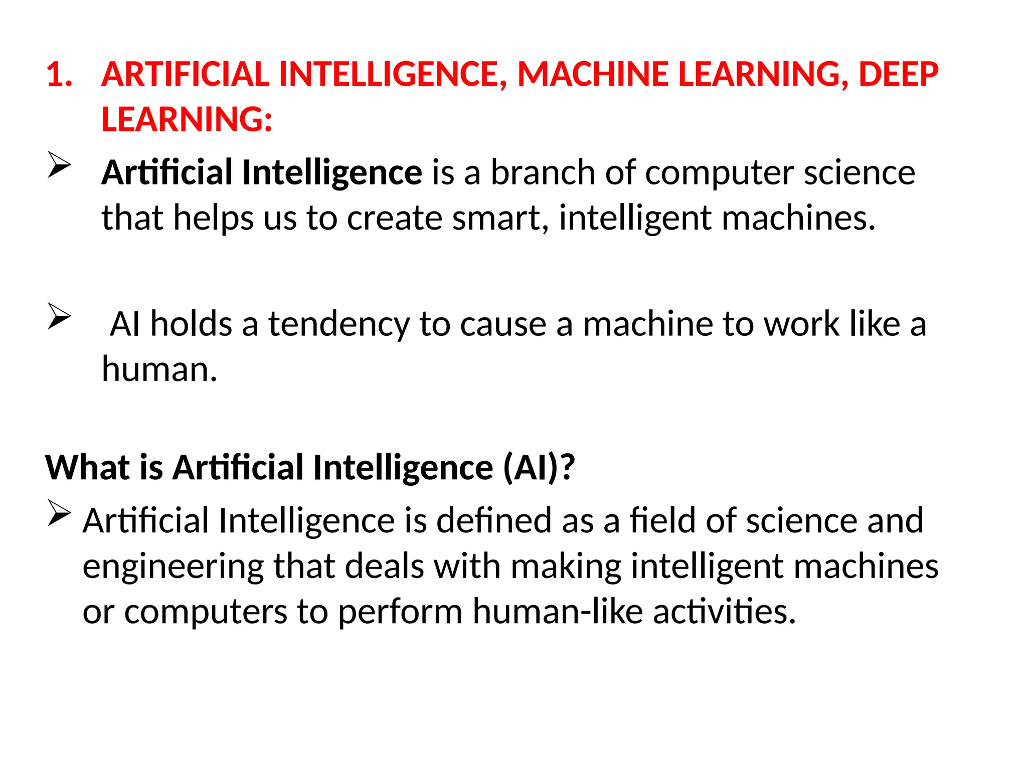1. ARTIFICIAL INTELLIGENCE, MACHINE LEARNING, DEEP
LEARNING:
 Artificial Intelligence is a branch of computer science
that helps us to create smart, intelligent machines.
 AI holds a tendency to cause a machine to work like a
human.
What is Artificial Intelligence (AI)?
 Artificial Intelligence is defined as a field of science and
engineering that deals with making intelligent machines
or computers to perform human-like activities.
 