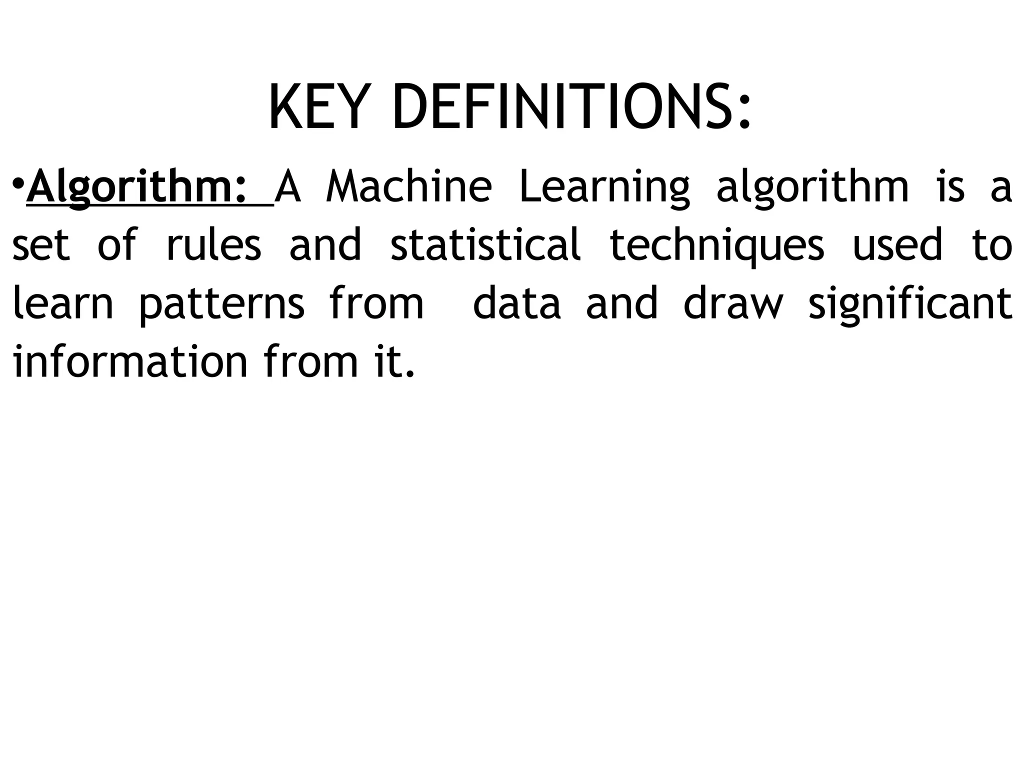 KEY DEFINITIONS:
•Algorithm: A Machine Learning algorithm is a
set of rules and statistical techniques used to
learn patterns from data and draw significant
information from it.
 