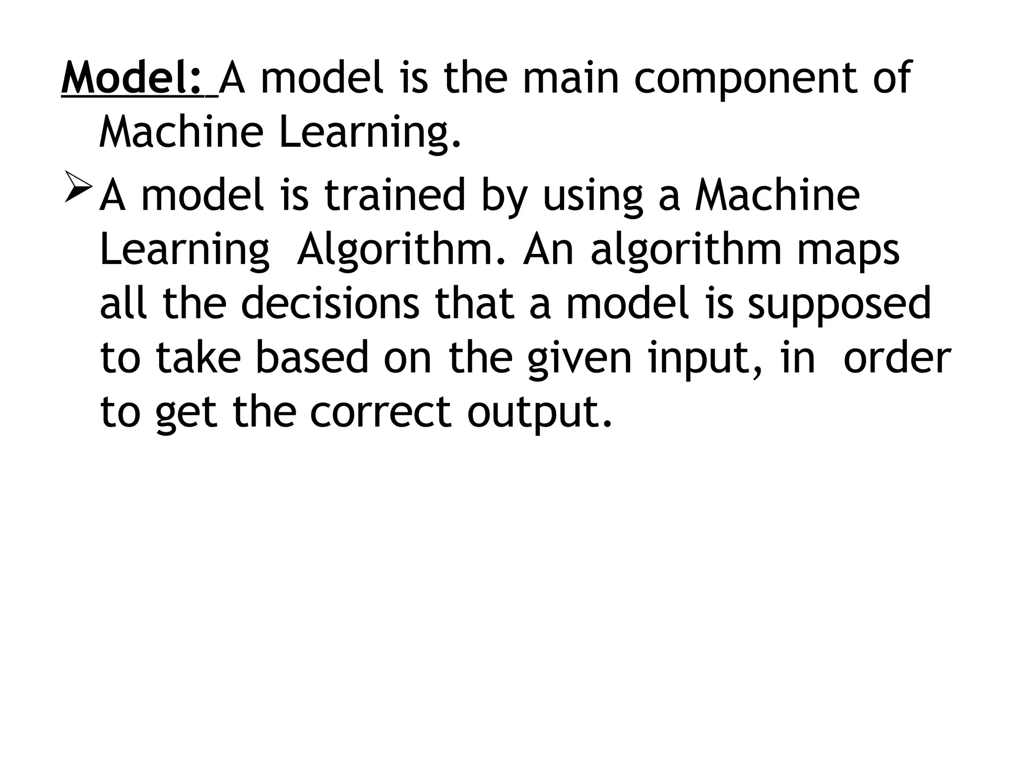 Model: A model is the main component of
Machine Learning.
A model is trained by using a Machine
Learning Algorithm. An algorithm maps
all the decisions that a model is supposed
to take based on the given input, in order
to get the correct output.
 