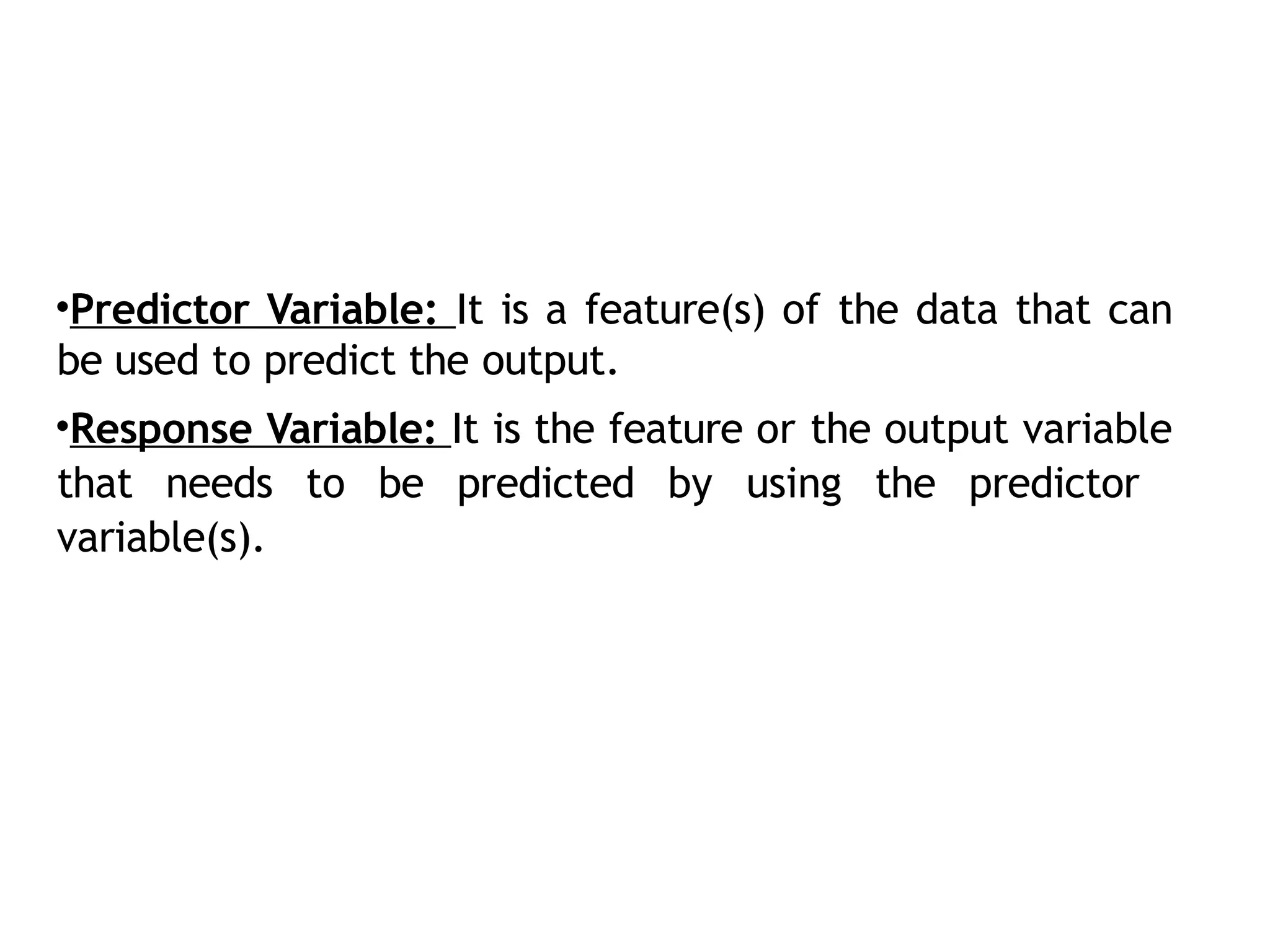 •Predictor Variable: It is a feature(s) of the data that can
be used to predict the output.
•Response Variable: It is the feature or the output variable
that needs to be predicted by using the predictor
variable(s).
 