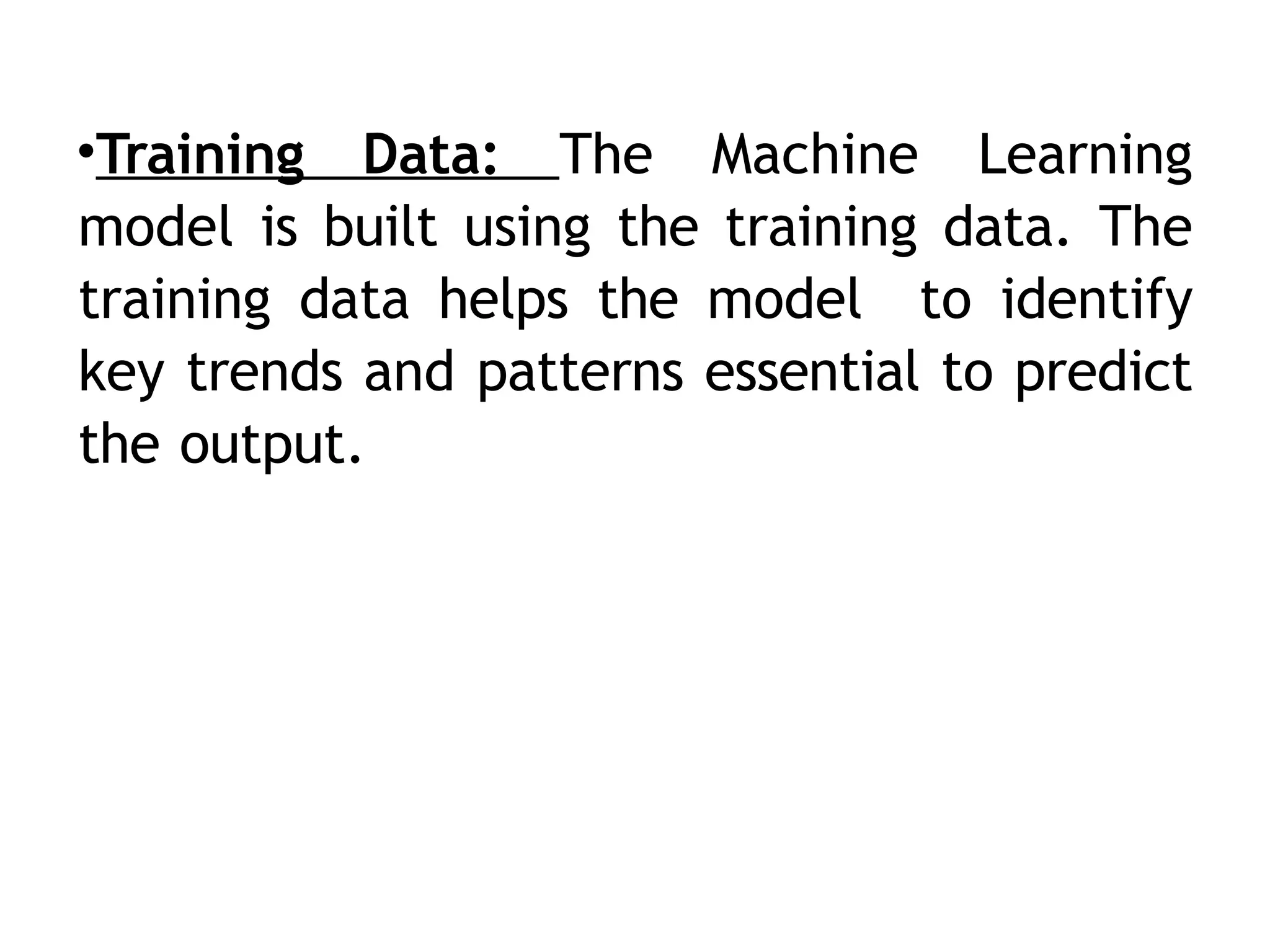 •Training Data: The Machine Learning
model is built using the training data. The
training data helps the model to identify
key trends and patterns essential to predict
the output.
 