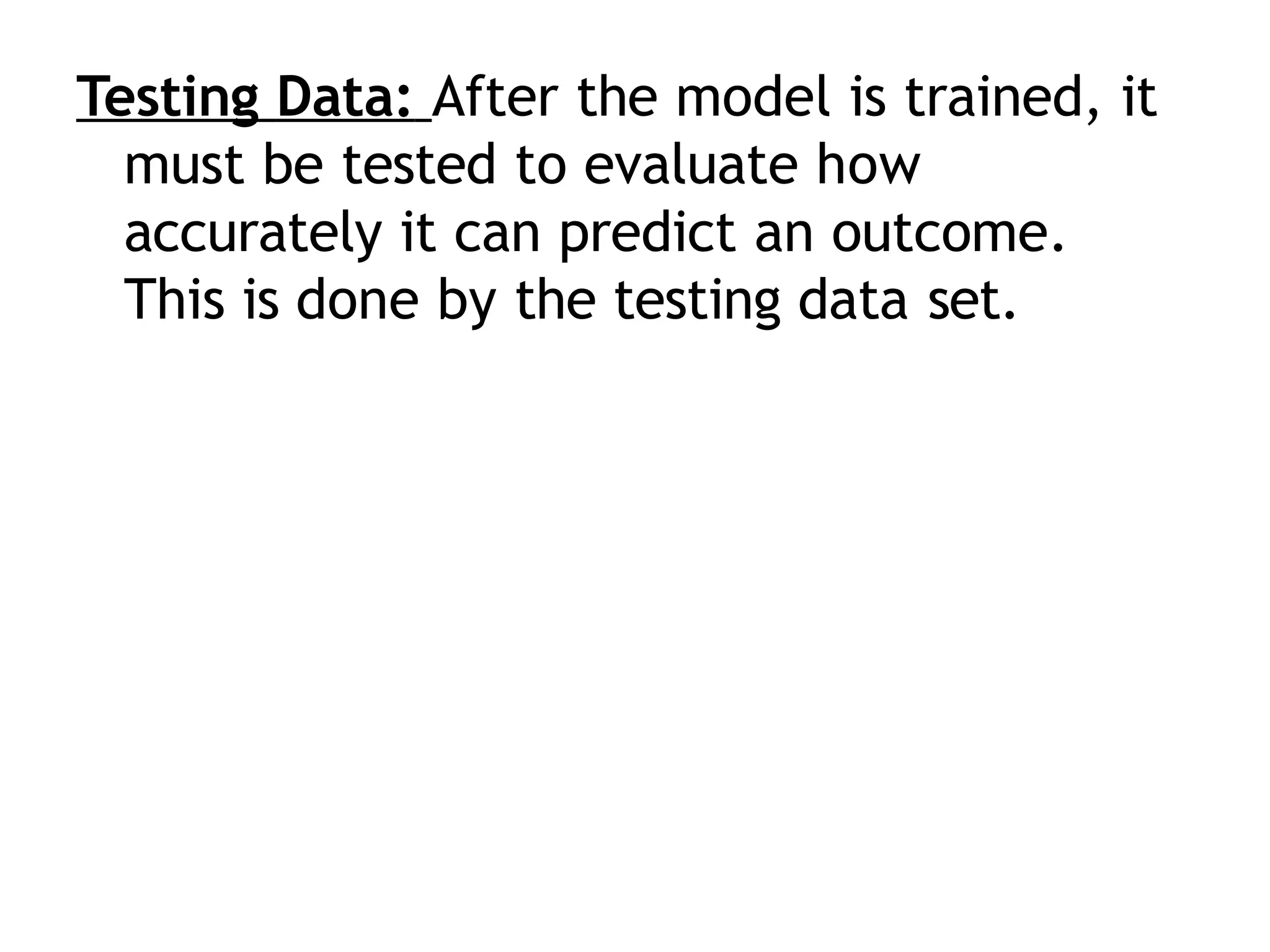 Testing Data: After the model is trained, it
must be tested to evaluate how
accurately it can predict an outcome.
This is done by the testing data set.
 
