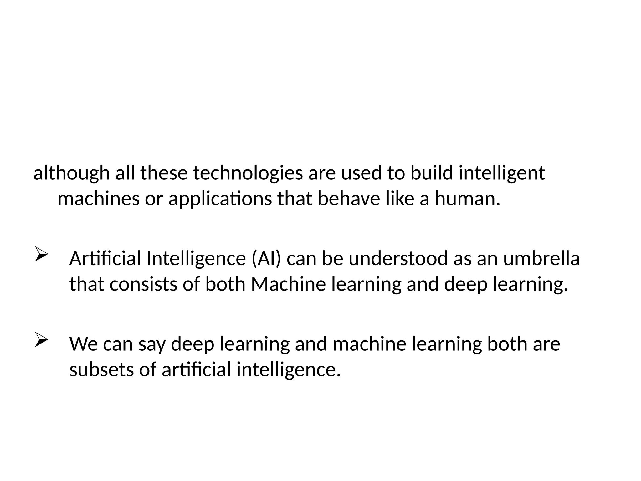 although all these technologies are used to build intelligent
machines or applications that behave like a human.
 Artificial Intelligence (AI) can be understood as an umbrella
that consists of both Machine learning and deep learning.
 We can say deep learning and machine learning both are
subsets of artificial intelligence.
 