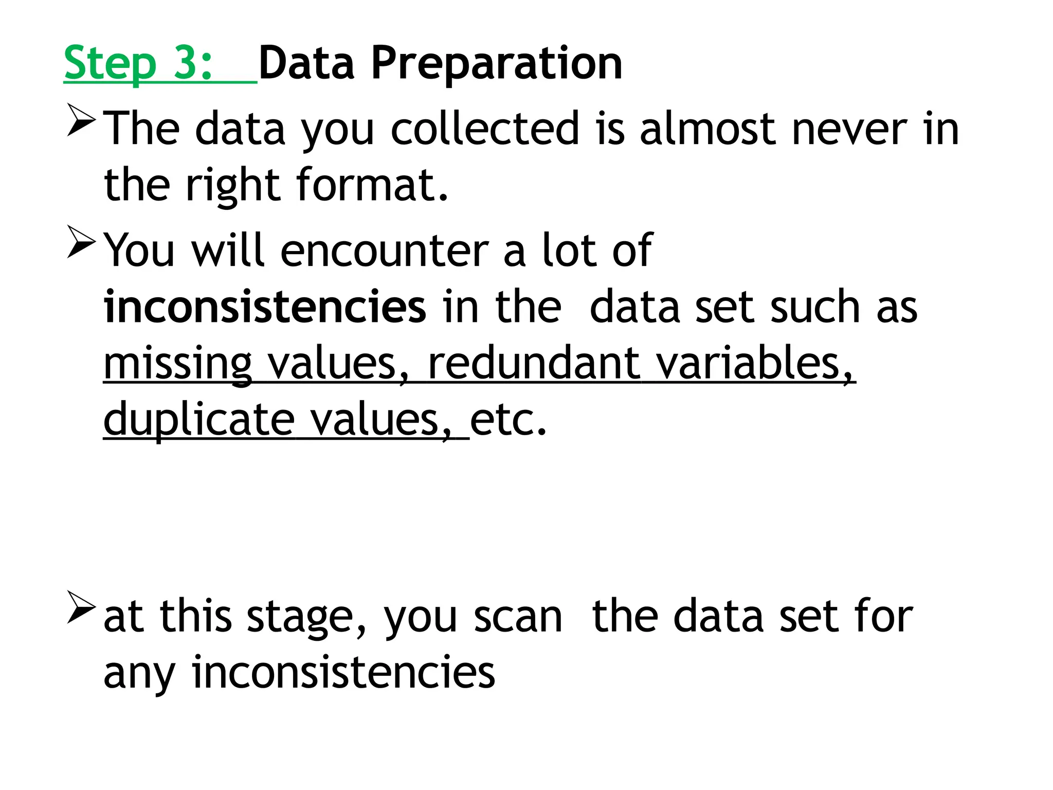 Step 3: Data Preparation
The data you collected is almost never in
the right format.
You will encounter a lot of
inconsistencies in the data set such as
missing values, redundant variables,
duplicate values, etc.
at this stage, you scan the data set for
any inconsistencies
 