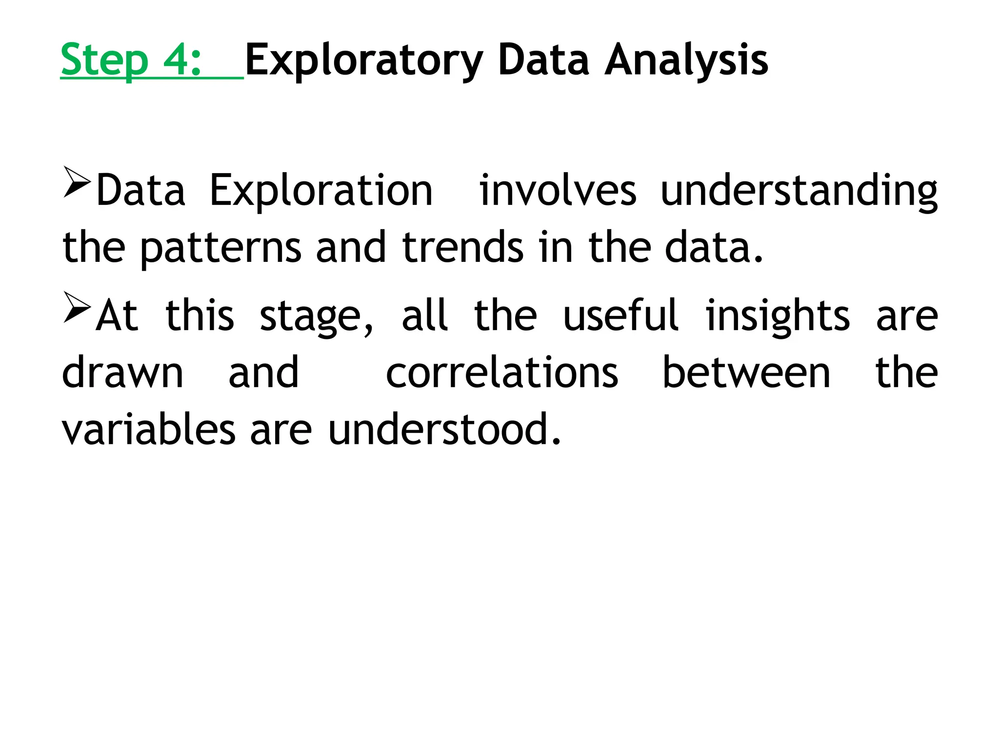 Step 4: Exploratory Data Analysis
Data Exploration involves understanding
the patterns and trends in the data.
At this stage, all the useful insights are
drawn and correlations between the
variables are understood.
 