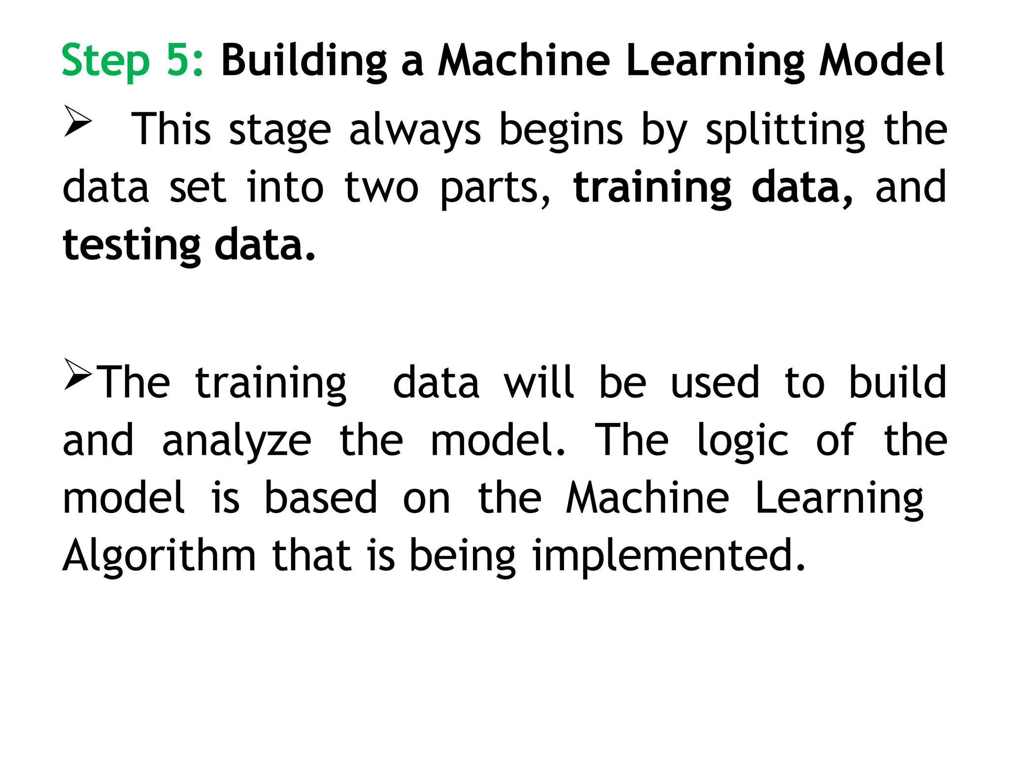 Step 5: Building a Machine Learning Model
 This stage always begins by splitting the
data set into two parts, training data, and
testing data.
The training data will be used to build
and analyze the model. The logic of the
model is based on the Machine Learning
Algorithm that is being implemented.
 