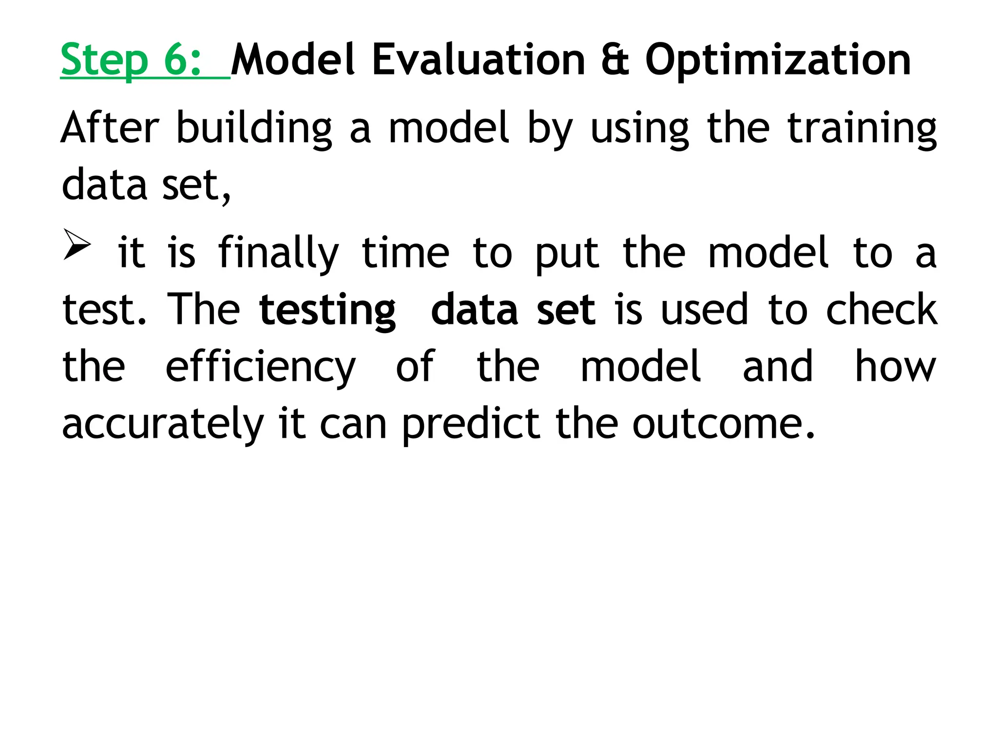 Step 6: Model Evaluation & Optimization
After building a model by using the training
data set,
 it is finally time to put the model to a
test. The testing data set is used to check
the efficiency of the model and how
accurately it can predict the outcome.
 