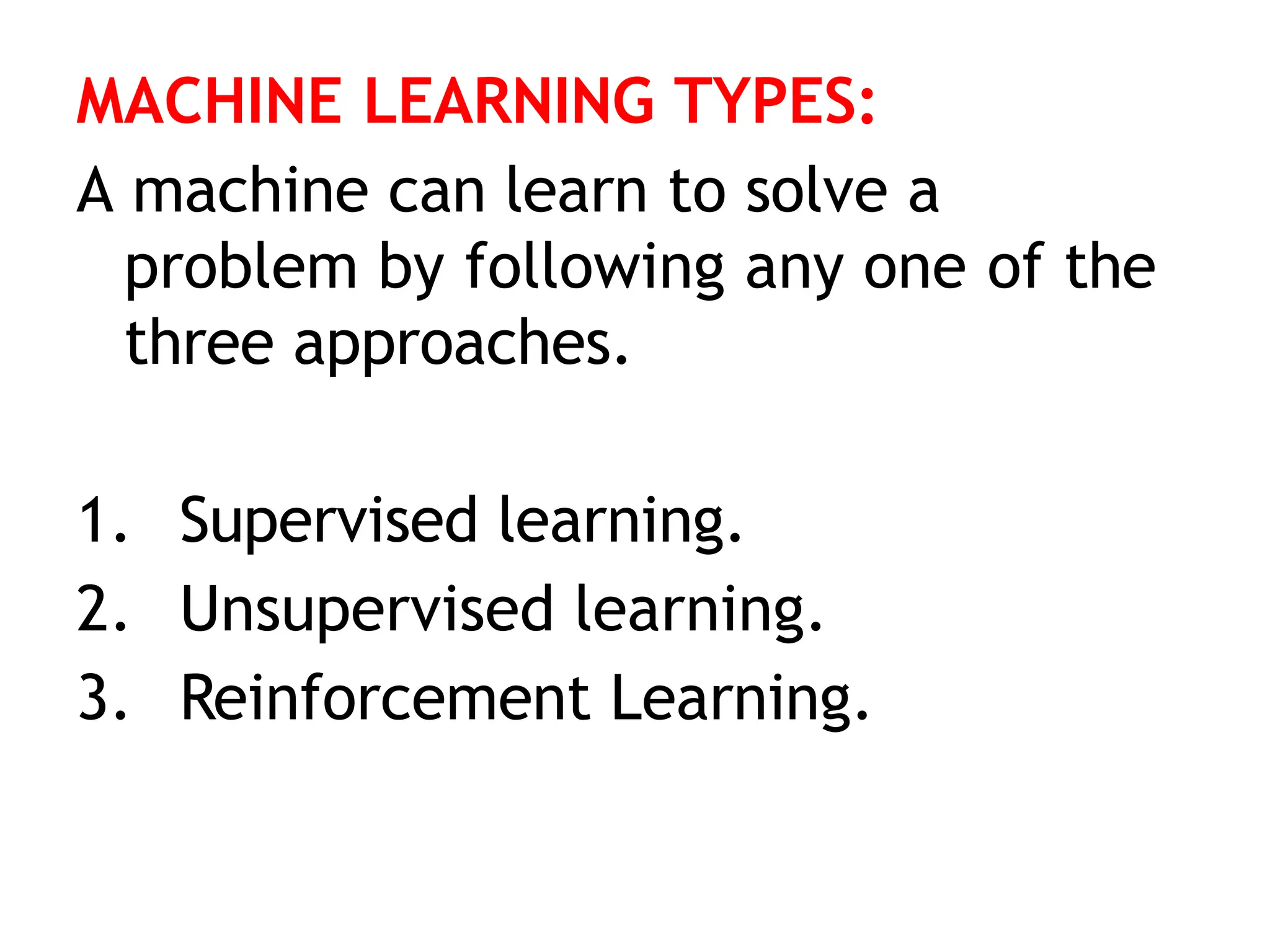MACHINE LEARNING TYPES:
A machine can learn to solve a
problem by following any one of the
three approaches.
1. Supervised learning.
2. Unsupervised learning.
3. Reinforcement Learning.
 