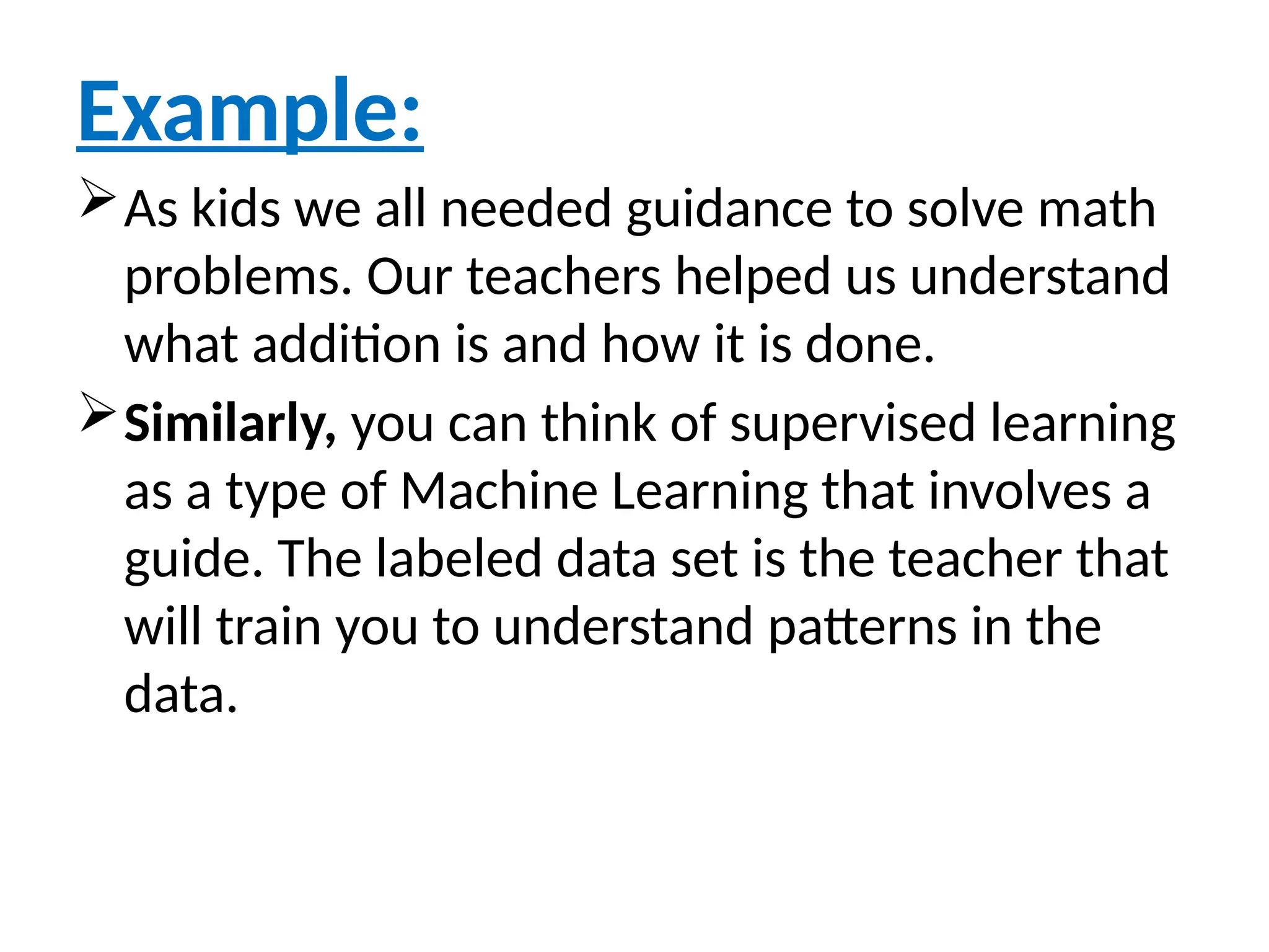 Example:
As kids we all needed guidance to solve math
problems. Our teachers helped us understand
what addition is and how it is done.
Similarly, you can think of supervised learning
as a type of Machine Learning that involves a
guide. The labeled data set is the teacher that
will train you to understand patterns in the
data.
 