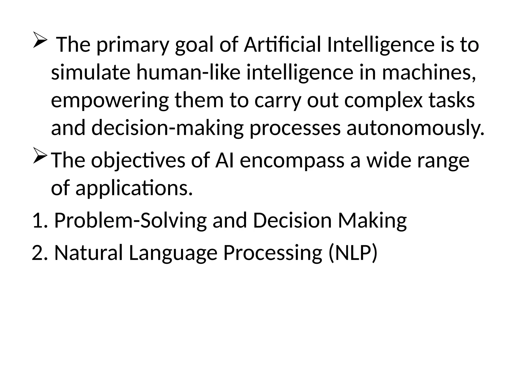  The primary goal of Artificial Intelligence is to
simulate human-like intelligence in machines,
empowering them to carry out complex tasks
and decision-making processes autonomously.
The objectives of AI encompass a wide range
of applications.
1. Problem-Solving and Decision Making
2. Natural Language Processing (NLP)
 