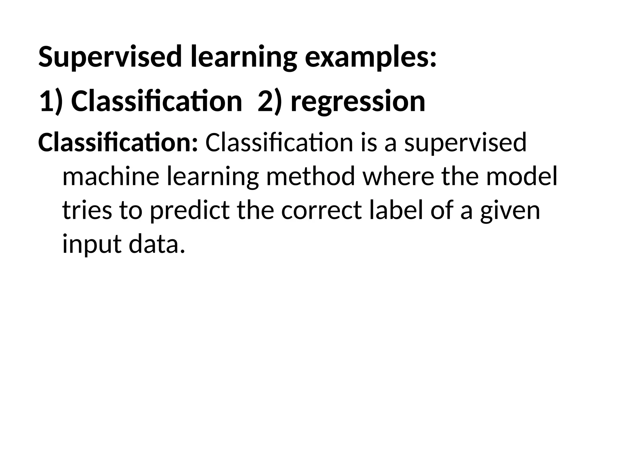 Supervised learning examples:
1) Classification 2) regression
Classification: Classification is a supervised
machine learning method where the model
tries to predict the correct label of a given
input data.
 