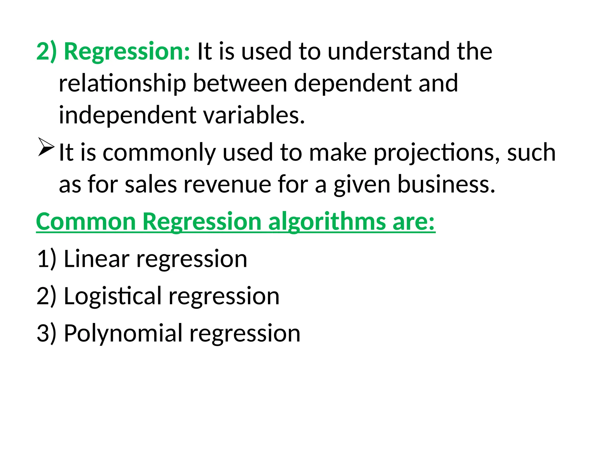 2) Regression: It is used to understand the
relationship between dependent and
independent variables.
It is commonly used to make projections, such
as for sales revenue for a given business.
Common Regression algorithms are:
1) Linear regression
2) Logistical regression
3) Polynomial regression
 