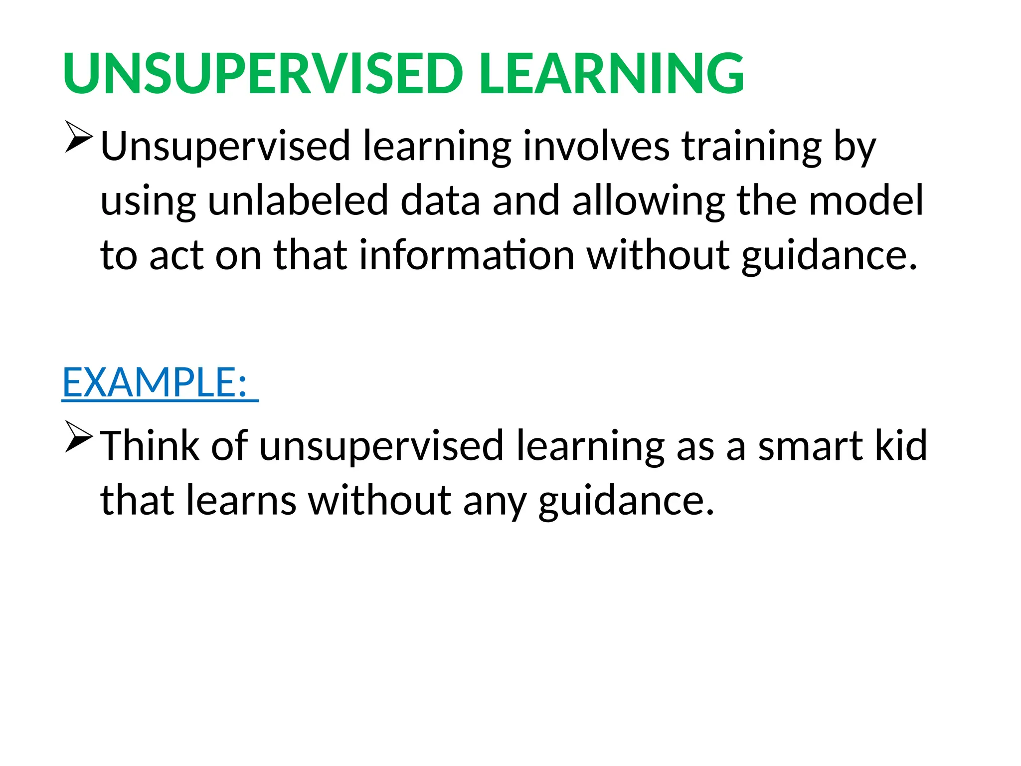 UNSUPERVISED LEARNING
Unsupervised learning involves training by
using unlabeled data and allowing the model
to act on that information without guidance.
EXAMPLE:
Think of unsupervised learning as a smart kid
that learns without any guidance.
 