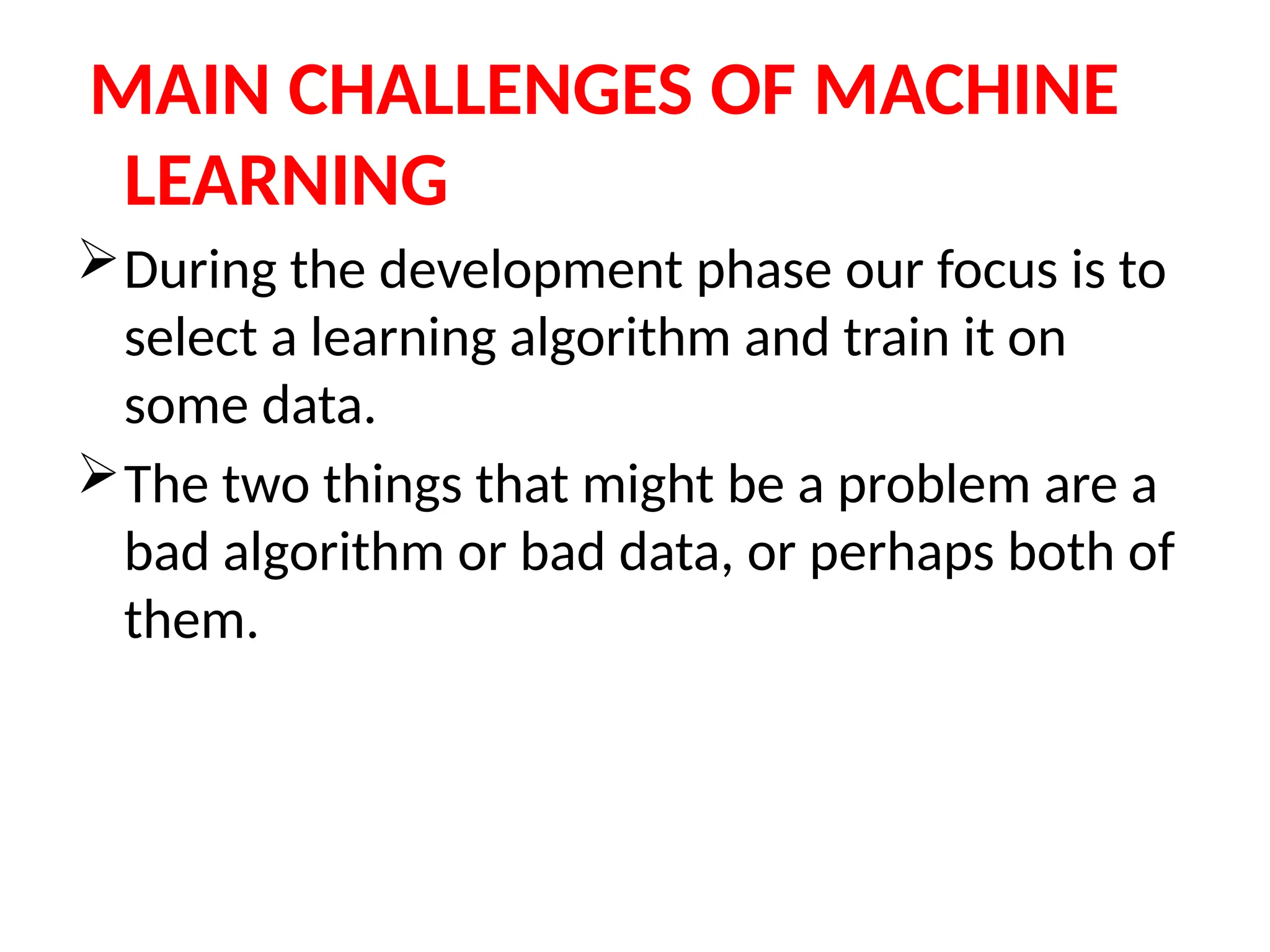 MAIN CHALLENGES OF MACHINE
LEARNING
During the development phase our focus is to
select a learning algorithm and train it on
some data.
The two things that might be a problem are a
bad algorithm or bad data, or perhaps both of
them.
 