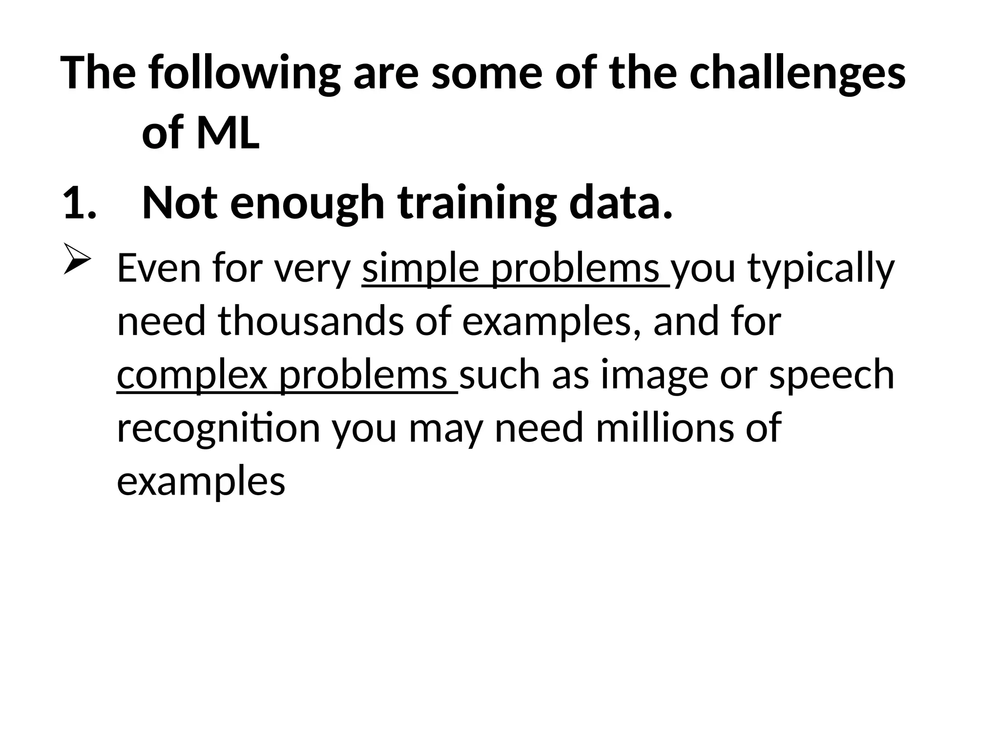 The following are some of the challenges
of ML
1. Not enough training data.
 Even for very simple problems you typically
need thousands of examples, and for
complex problems such as image or speech
recognition you may need millions of
examples
 