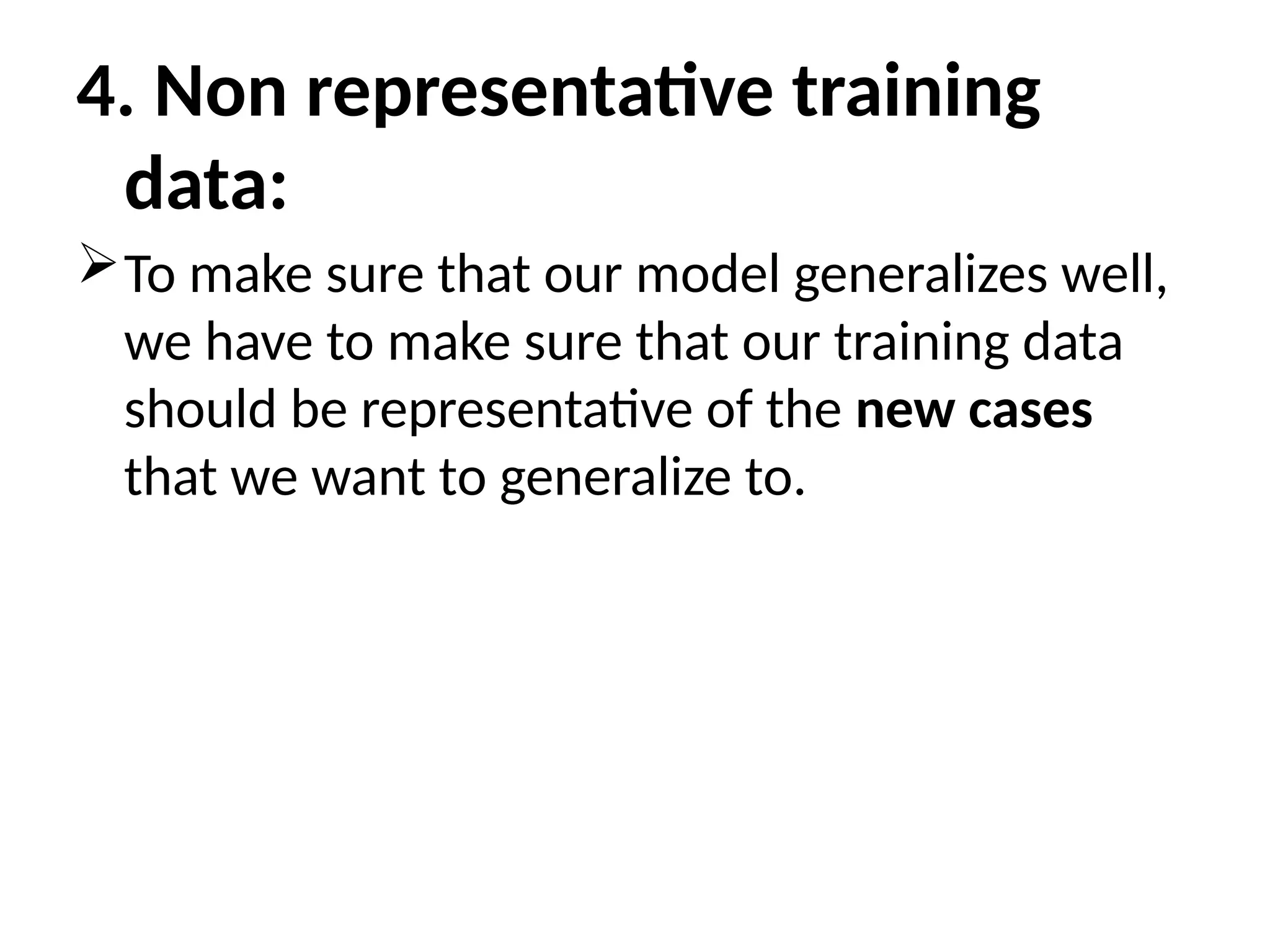 4. Non representative training
data:
To make sure that our model generalizes well,
we have to make sure that our training data
should be representative of the new cases
that we want to generalize to.
 