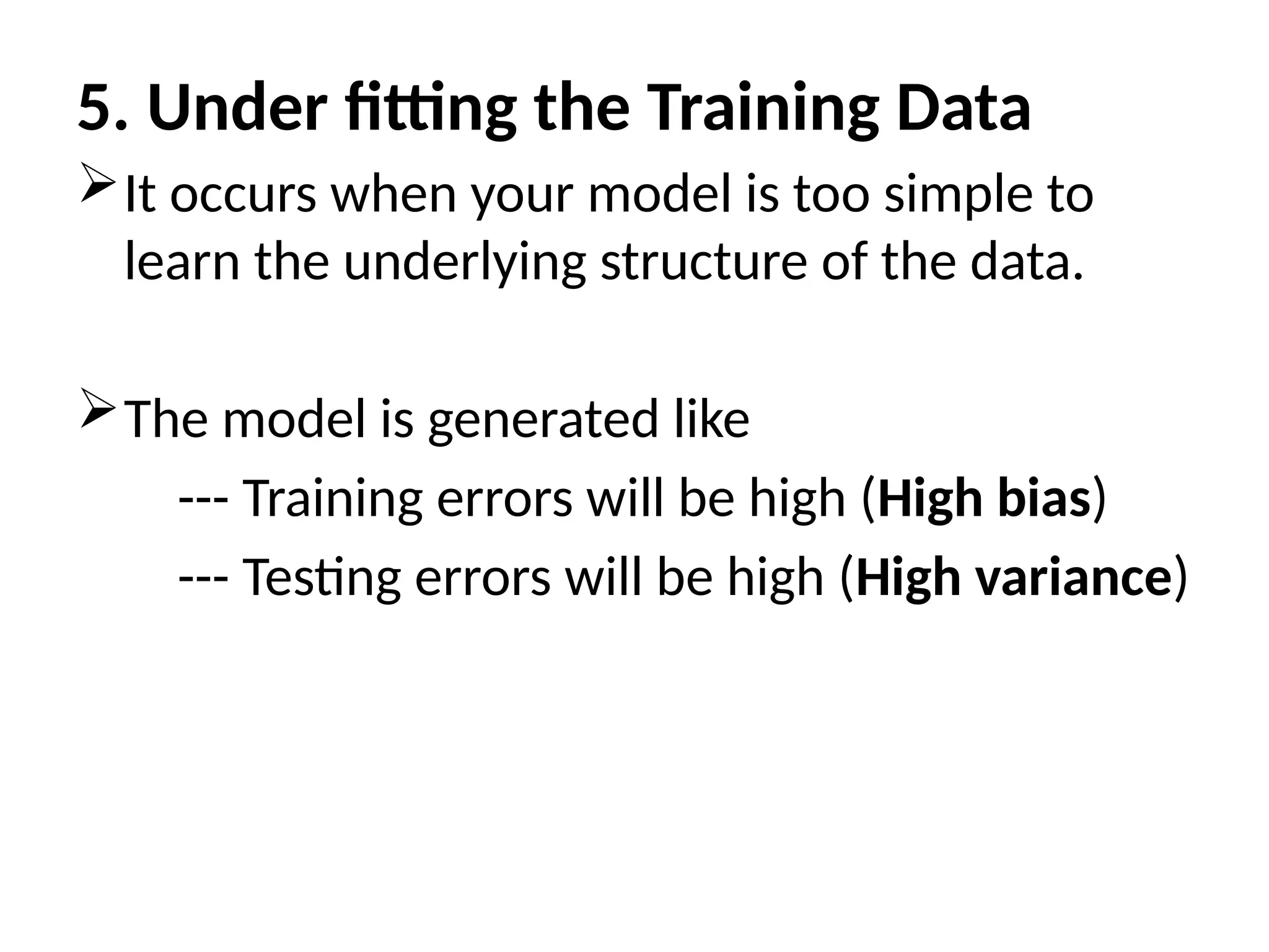 5. Under fitting the Training Data
It occurs when your model is too simple to
learn the underlying structure of the data.
The model is generated like
--- Training errors will be high (High bias)
--- Testing errors will be high (High variance)
 