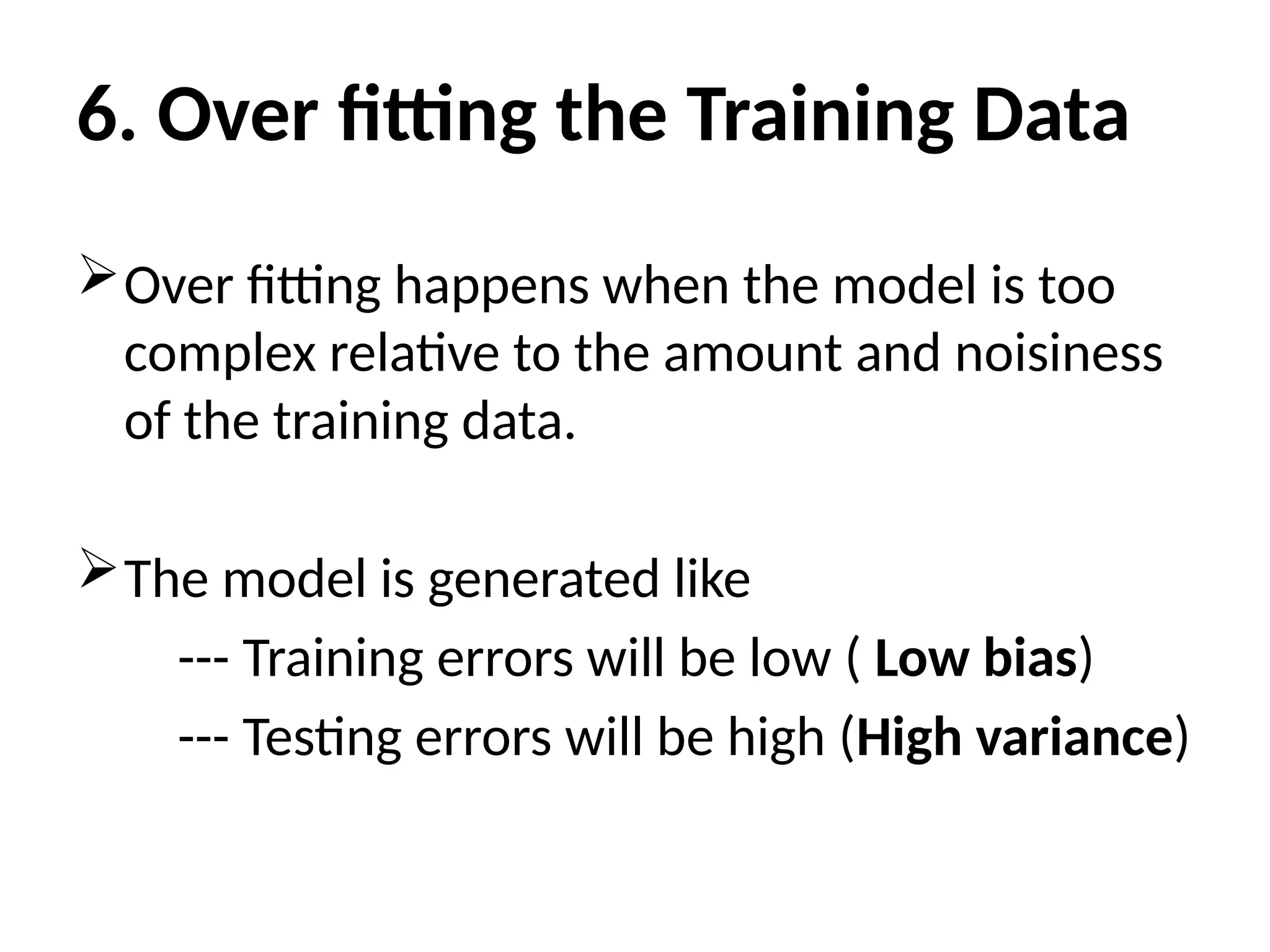 6. Over fitting the Training Data
Over fitting happens when the model is too
complex relative to the amount and noisiness
of the training data.
The model is generated like
--- Training errors will be low ( Low bias)
--- Testing errors will be high (High variance)
 