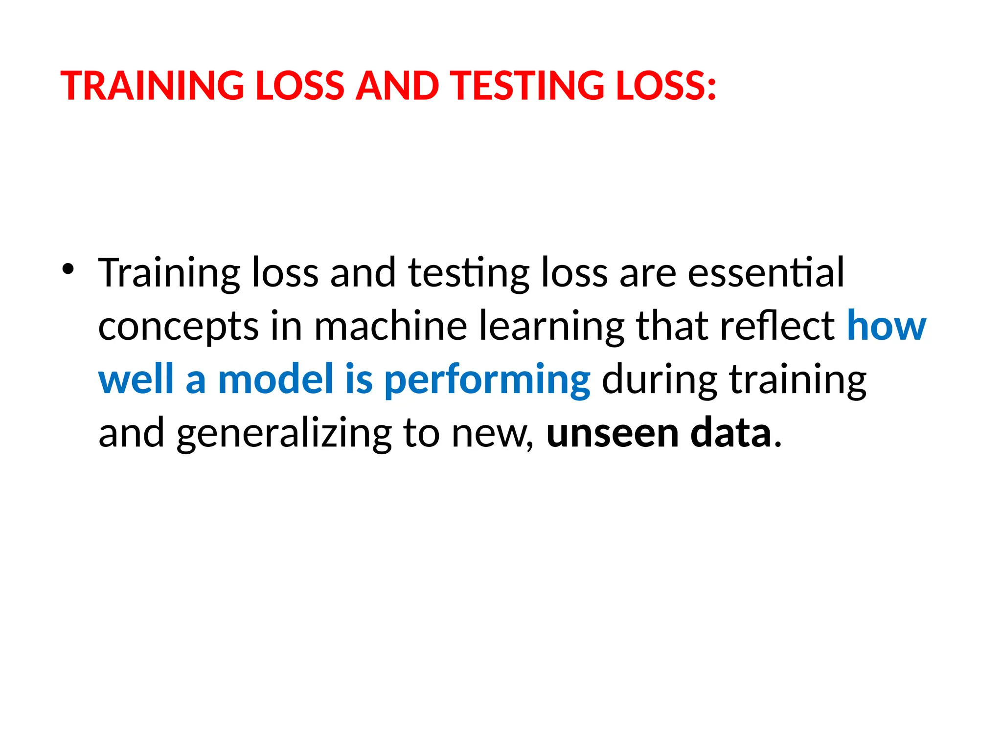 TRAINING LOSS AND TESTING LOSS:
• Training loss and testing loss are essential
concepts in machine learning that reflect how
well a model is performing during training
and generalizing to new, unseen data.
 
