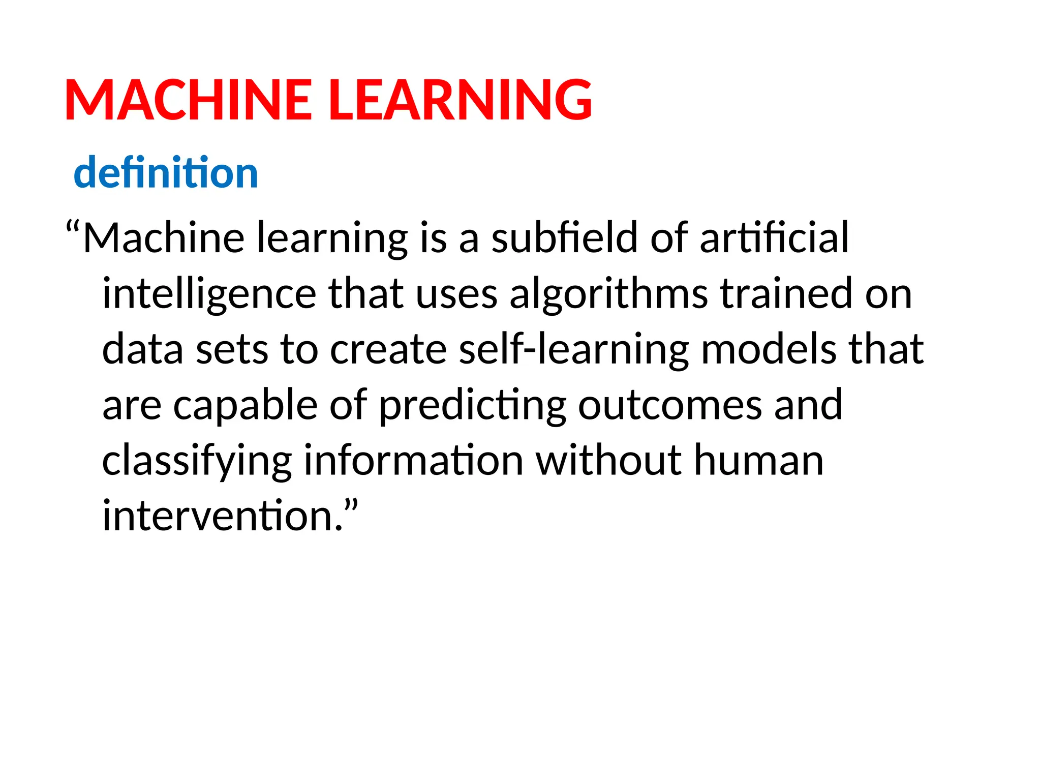 MACHINE LEARNING
definition
“Machine learning is a subfield of artificial
intelligence that uses algorithms trained on
data sets to create self-learning models that
are capable of predicting outcomes and
classifying information without human
intervention.”
 