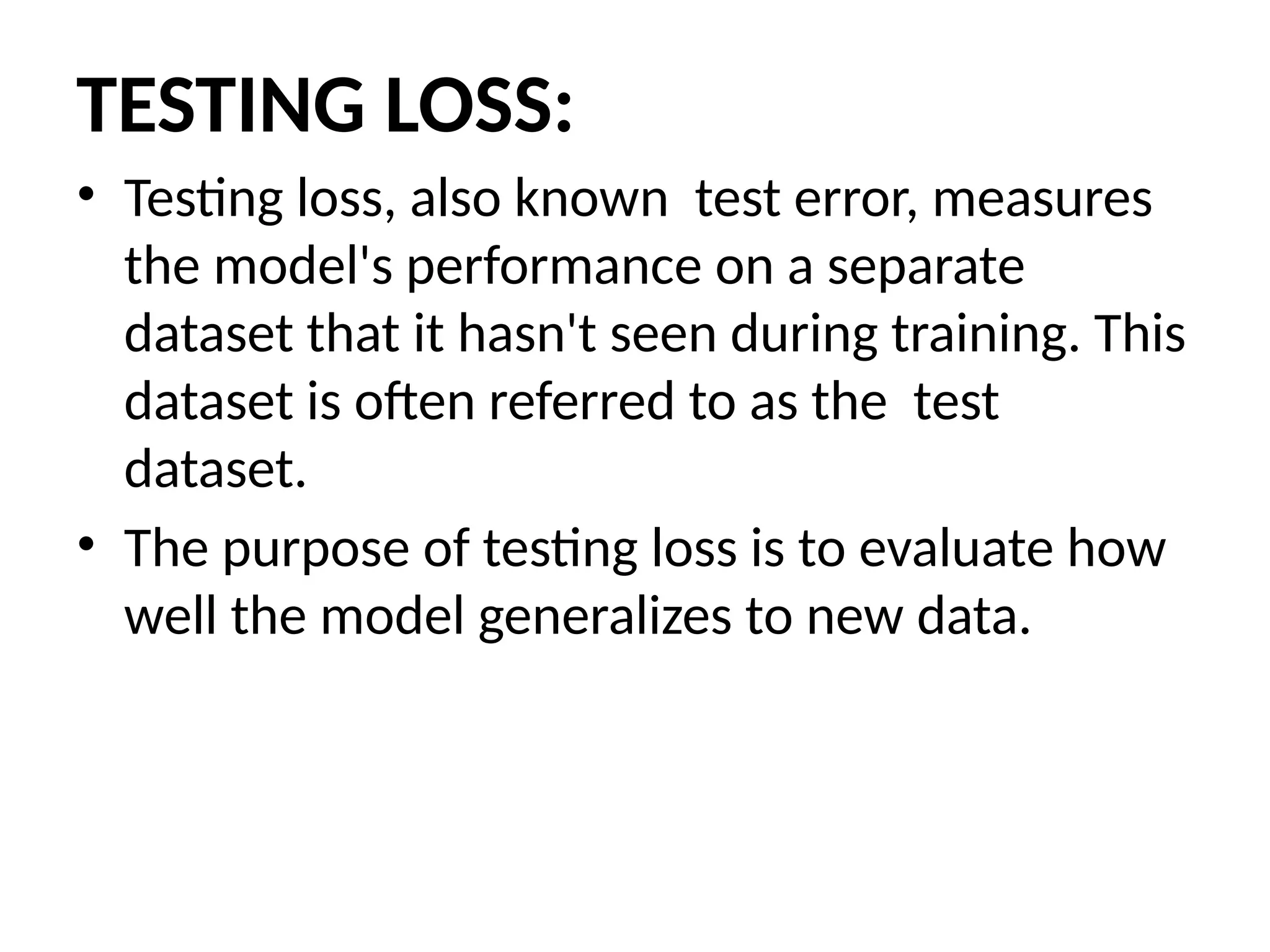 TESTING LOSS:
• Testing loss, also known test error, measures
the model's performance on a separate
dataset that it hasn't seen during training. This
dataset is often referred to as the test
dataset.
• The purpose of testing loss is to evaluate how
well the model generalizes to new data.
 