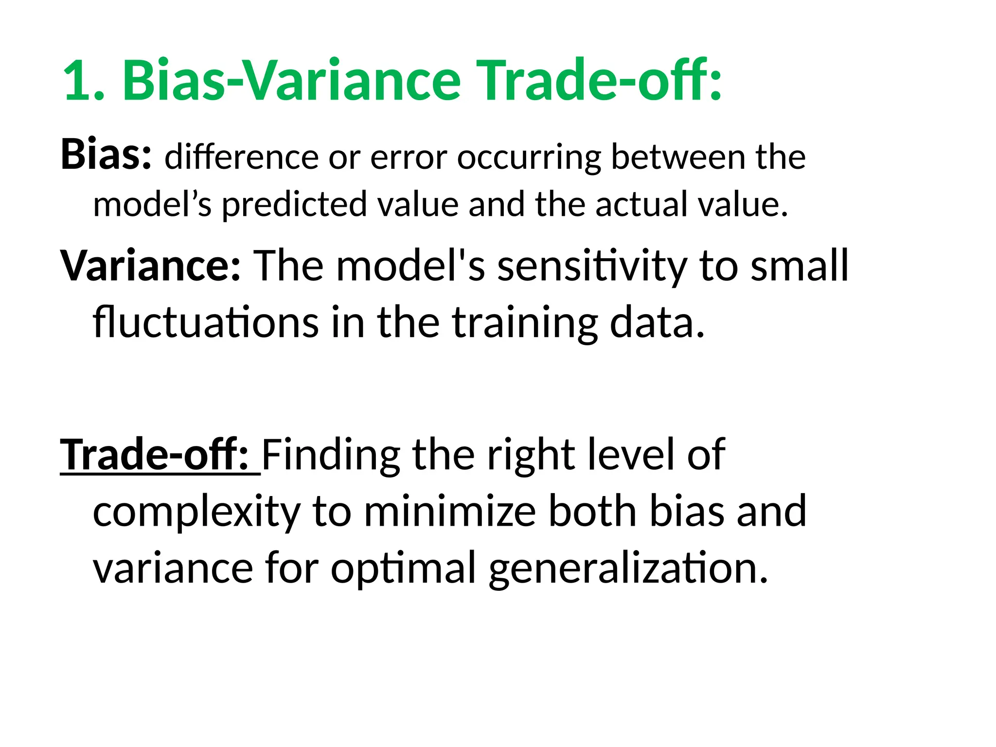 1. Bias-Variance Trade-off:
Bias: difference or error occurring between the
model’s predicted value and the actual value.
Variance: The model's sensitivity to small
fluctuations in the training data.
Trade-off: Finding the right level of
complexity to minimize both bias and
variance for optimal generalization.
 