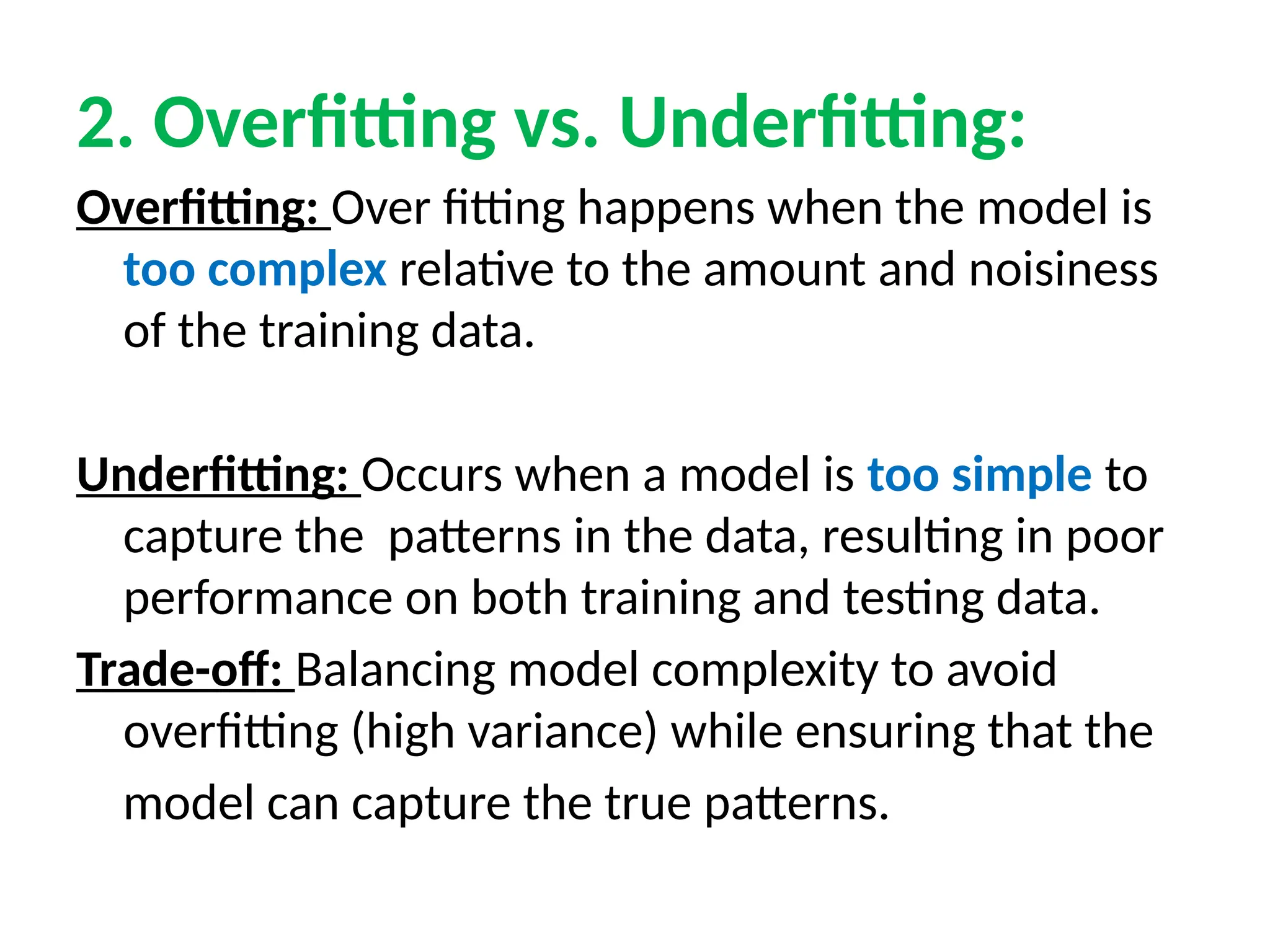 2. Overfitting vs. Underfitting:
Overfitting: Over fitting happens when the model is
too complex relative to the amount and noisiness
of the training data.
Underfitting: Occurs when a model is too simple to
capture the patterns in the data, resulting in poor
performance on both training and testing data.
Trade-off: Balancing model complexity to avoid
overfitting (high variance) while ensuring that the
model can capture the true patterns.
 