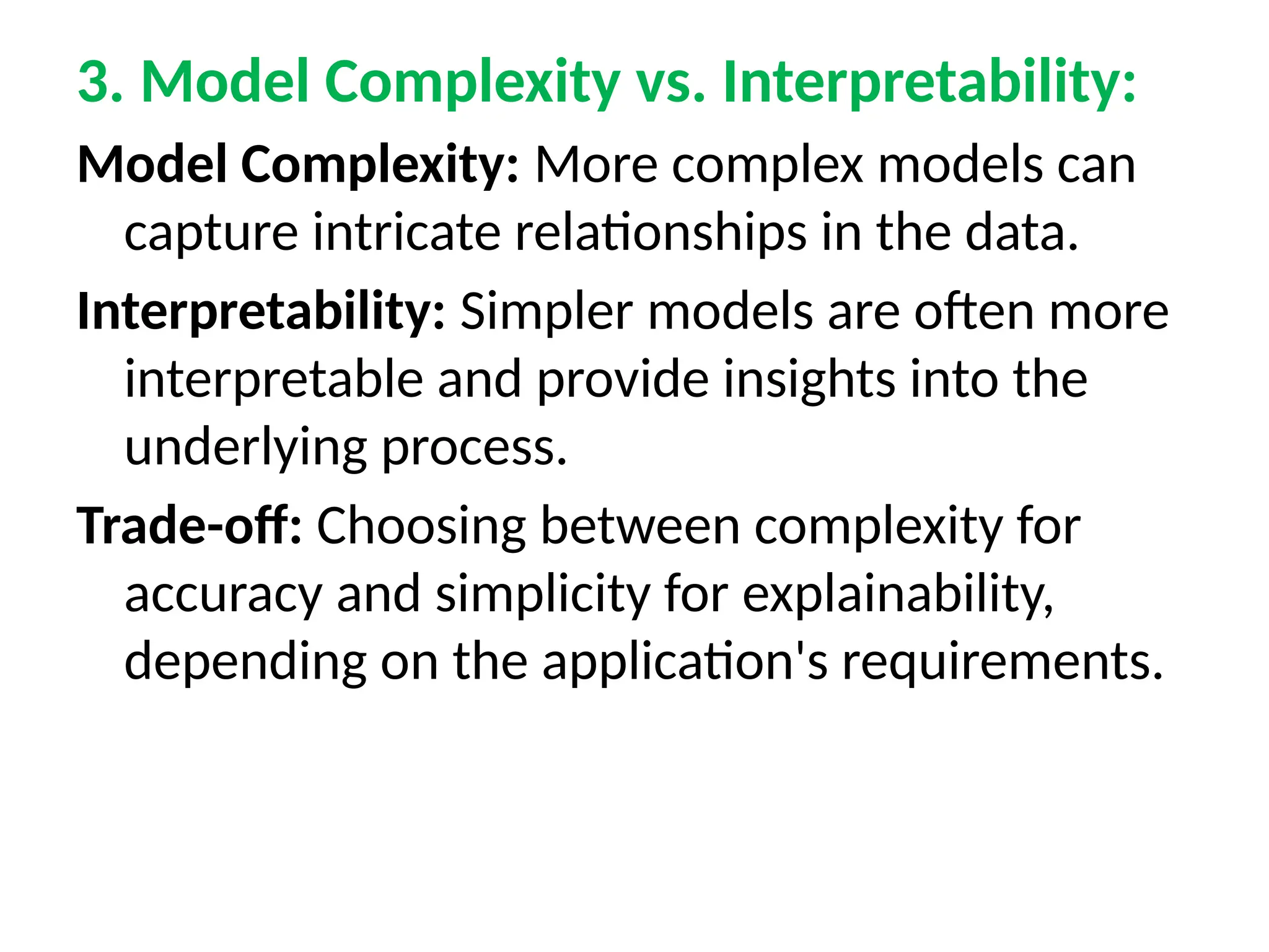 3. Model Complexity vs. Interpretability:
Model Complexity: More complex models can
capture intricate relationships in the data.
Interpretability: Simpler models are often more
interpretable and provide insights into the
underlying process.
Trade-off: Choosing between complexity for
accuracy and simplicity for explainability,
depending on the application's requirements.
 