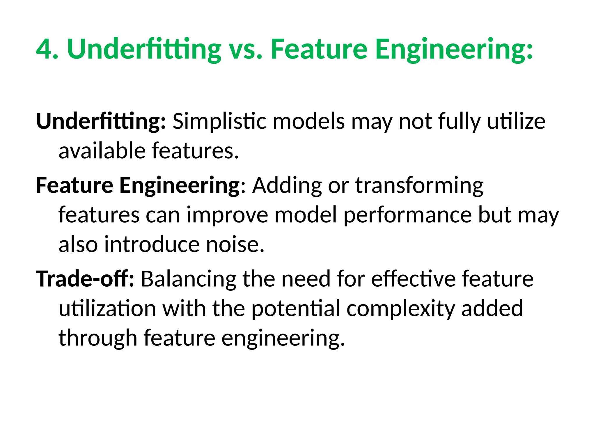 4. Underfitting vs. Feature Engineering:
Underfitting: Simplistic models may not fully utilize
available features.
Feature Engineering: Adding or transforming
features can improve model performance but may
also introduce noise.
Trade-off: Balancing the need for effective feature
utilization with the potential complexity added
through feature engineering.
 
