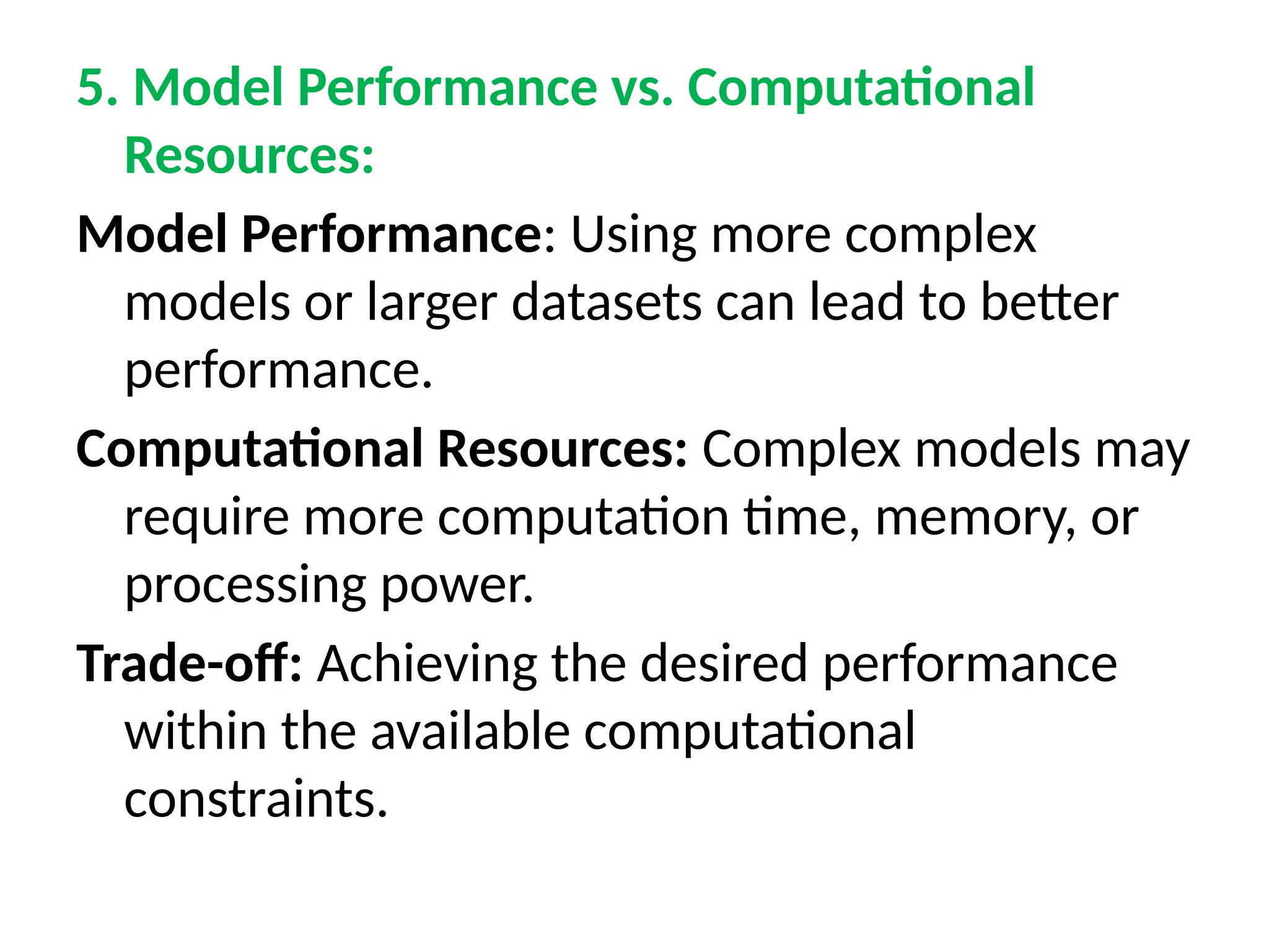 5. Model Performance vs. Computational
Resources:
Model Performance: Using more complex
models or larger datasets can lead to better
performance.
Computational Resources: Complex models may
require more computation time, memory, or
processing power.
Trade-off: Achieving the desired performance
within the available computational
constraints.
 